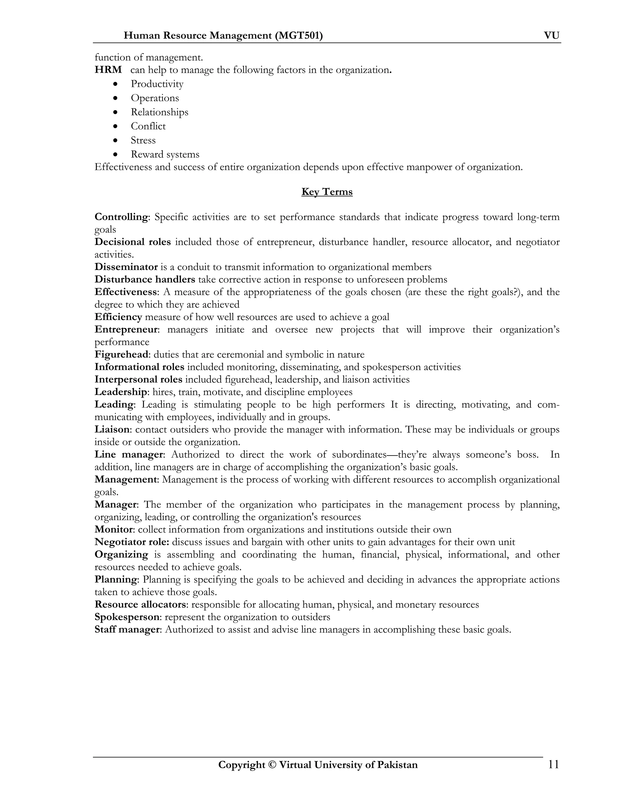 Human Resource Management (MGT501) VU
Copyright © Virtual University of Pakistan 11
function of management.
HRM can help to manage the following factors in the organization.
• Productivity
• Operations
• Relationships
• Conflict
• Stress
• Reward systems
Effectiveness and success of entire organization depends upon effective manpower of organization.
Key Terms
Controlling: Specific activities are to set performance standards that indicate progress toward long-term
goals
Decisional roles included those of entrepreneur, disturbance handler, resource allocator, and negotiator
activities.
Disseminator is a conduit to transmit information to organizational members
Disturbance handlers take corrective action in response to unforeseen problems
Effectiveness: A measure of the appropriateness of the goals chosen (are these the right goals?), and the
degree to which they are achieved
Efficiency measure of how well resources are used to achieve a goal
Entrepreneur: managers initiate and oversee new projects that will improve their organization’s
performance
Figurehead: duties that are ceremonial and symbolic in nature
Informational roles included monitoring, disseminating, and spokesperson activities
Interpersonal roles included figurehead, leadership, and liaison activities
Leadership: hires, train, motivate, and discipline employees
Leading: Leading is stimulating people to be high performers It is directing, motivating, and com-
municating with employees, individually and in groups.
Liaison: contact outsiders who provide the manager with information. These may be individuals or groups
inside or outside the organization.
Line manager: Authorized to direct the work of subordinates—they’re always someone’s boss. In
addition, line managers are in charge of accomplishing the organization’s basic goals.
Management: Management is the process of working with different resources to accomplish organizational
goals.
Manager: The member of the organization who participates in the management process by planning,
organizing, leading, or controlling the organization's resources
Monitor: collect information from organizations and institutions outside their own
Negotiator role: discuss issues and bargain with other units to gain advantages for their own unit
Organizing is assembling and coordinating the human, financial, physical, informational, and other
resources needed to achieve goals.
Planning: Planning is specifying the goals to be achieved and deciding in advances the appropriate actions
taken to achieve those goals.
Resource allocators: responsible for allocating human, physical, and monetary resources
Spokesperson: represent the organization to outsiders
Staff manager: Authorized to assist and advise line managers in accomplishing these basic goals.
 