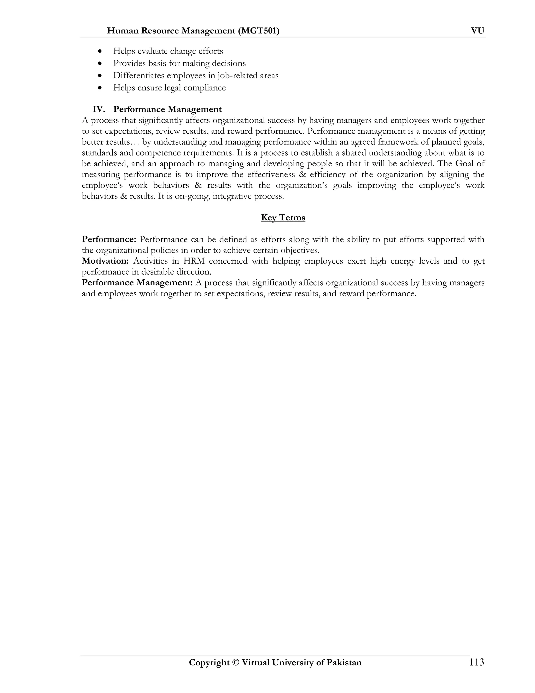 Human Resource Management (MGT501) VU
Copyright © Virtual University of Pakistan 113
• Helps evaluate change efforts
• Provides basis for making decisions
• Differentiates employees in job-related areas
• Helps ensure legal compliance
IV. Performance Management
A process that significantly affects organizational success by having managers and employees work together
to set expectations, review results, and reward performance. Performance management is a means of getting
better results… by understanding and managing performance within an agreed framework of planned goals,
standards and competence requirements. It is a process to establish a shared understanding about what is to
be achieved, and an approach to managing and developing people so that it will be achieved. The Goal of
measuring performance is to improve the effectiveness & efficiency of the organization by aligning the
employee’s work behaviors & results with the organization’s goals improving the employee’s work
behaviors & results. It is on-going, integrative process.
Key Terms
Performance: Performance can be defined as efforts along with the ability to put efforts supported with
the organizational policies in order to achieve certain objectives.
Motivation: Activities in HRM concerned with helping employees exert high energy levels and to get
performance in desirable direction.
Performance Management: A process that significantly affects organizational success by having managers
and employees work together to set expectations, review results, and reward performance.
 
