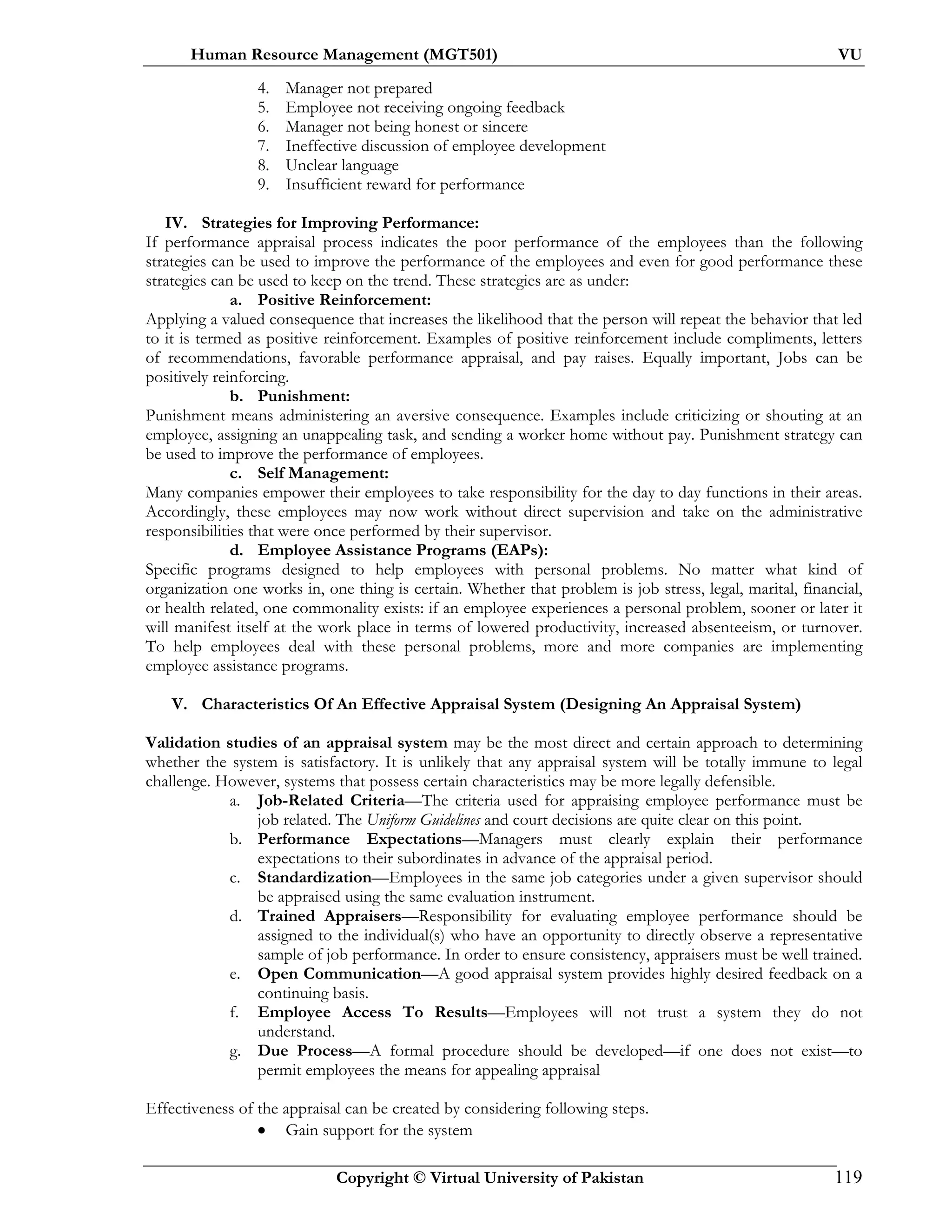 Human Resource Management (MGT501) VU
Copyright © Virtual University of Pakistan 119
4. Manager not prepared
5. Employee not receiving ongoing feedback
6. Manager not being honest or sincere
7. Ineffective discussion of employee development
8. Unclear language
9. Insufficient reward for performance
IV. Strategies for Improving Performance:
If performance appraisal process indicates the poor performance of the employees than the following
strategies can be used to improve the performance of the employees and even for good performance these
strategies can be used to keep on the trend. These strategies are as under:
a. Positive Reinforcement:
Applying a valued consequence that increases the likelihood that the person will repeat the behavior that led
to it is termed as positive reinforcement. Examples of positive reinforcement include compliments, letters
of recommendations, favorable performance appraisal, and pay raises. Equally important, Jobs can be
positively reinforcing.
b. Punishment:
Punishment means administering an aversive consequence. Examples include criticizing or shouting at an
employee, assigning an unappealing task, and sending a worker home without pay. Punishment strategy can
be used to improve the performance of employees.
c. Self Management:
Many companies empower their employees to take responsibility for the day to day functions in their areas.
Accordingly, these employees may now work without direct supervision and take on the administrative
responsibilities that were once performed by their supervisor.
d. Employee Assistance Programs (EAPs):
Specific programs designed to help employees with personal problems. No matter what kind of
organization one works in, one thing is certain. Whether that problem is job stress, legal, marital, financial,
or health related, one commonality exists: if an employee experiences a personal problem, sooner or later it
will manifest itself at the work place in terms of lowered productivity, increased absenteeism, or turnover.
To help employees deal with these personal problems, more and more companies are implementing
employee assistance programs.
V. Characteristics Of An Effective Appraisal System (Designing An Appraisal System)
Validation studies of an appraisal system may be the most direct and certain approach to determining
whether the system is satisfactory. It is unlikely that any appraisal system will be totally immune to legal
challenge. However, systems that possess certain characteristics may be more legally defensible.
a. Job-Related Criteria—The criteria used for appraising employee performance must be
job related. The Uniform Guidelines and court decisions are quite clear on this point.
b. Performance Expectations—Managers must clearly explain their performance
expectations to their subordinates in advance of the appraisal period.
c. Standardization—Employees in the same job categories under a given supervisor should
be appraised using the same evaluation instrument.
d. Trained Appraisers—Responsibility for evaluating employee performance should be
assigned to the individual(s) who have an opportunity to directly observe a representative
sample of job performance. In order to ensure consistency, appraisers must be well trained.
e. Open Communication—A good appraisal system provides highly desired feedback on a
continuing basis.
f. Employee Access To Results—Employees will not trust a system they do not
understand.
g. Due Process—A formal procedure should be developed—if one does not exist—to
permit employees the means for appealing appraisal
Effectiveness of the appraisal can be created by considering following steps.
• Gain support for the system
 