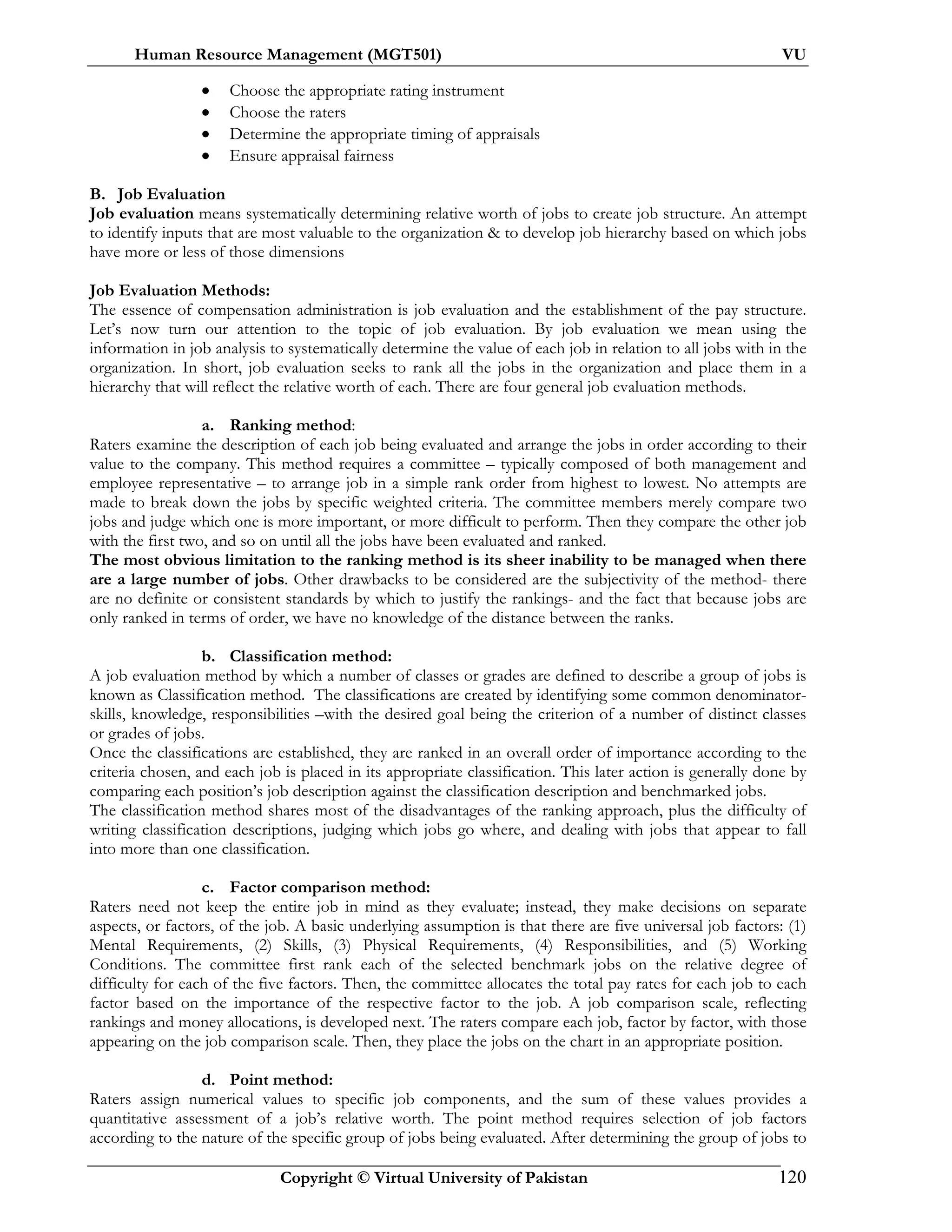 Human Resource Management (MGT501) VU
Copyright © Virtual University of Pakistan 120
• Choose the appropriate rating instrument
• Choose the raters
• Determine the appropriate timing of appraisals
• Ensure appraisal fairness
B. Job Evaluation
Job evaluation means systematically determining relative worth of jobs to create job structure. An attempt
to identify inputs that are most valuable to the organization & to develop job hierarchy based on which jobs
have more or less of those dimensions
Job Evaluation Methods:
The essence of compensation administration is job evaluation and the establishment of the pay structure.
Let’s now turn our attention to the topic of job evaluation. By job evaluation we mean using the
information in job analysis to systematically determine the value of each job in relation to all jobs with in the
organization. In short, job evaluation seeks to rank all the jobs in the organization and place them in a
hierarchy that will reflect the relative worth of each. There are four general job evaluation methods.
a. Ranking method:
Raters examine the description of each job being evaluated and arrange the jobs in order according to their
value to the company. This method requires a committee – typically composed of both management and
employee representative – to arrange job in a simple rank order from highest to lowest. No attempts are
made to break down the jobs by specific weighted criteria. The committee members merely compare two
jobs and judge which one is more important, or more difficult to perform. Then they compare the other job
with the first two, and so on until all the jobs have been evaluated and ranked.
The most obvious limitation to the ranking method is its sheer inability to be managed when there
are a large number of jobs. Other drawbacks to be considered are the subjectivity of the method- there
are no definite or consistent standards by which to justify the rankings- and the fact that because jobs are
only ranked in terms of order, we have no knowledge of the distance between the ranks.
b. Classification method:
A job evaluation method by which a number of classes or grades are defined to describe a group of jobs is
known as Classification method. The classifications are created by identifying some common denominator-
skills, knowledge, responsibilities –with the desired goal being the criterion of a number of distinct classes
or grades of jobs.
Once the classifications are established, they are ranked in an overall order of importance according to the
criteria chosen, and each job is placed in its appropriate classification. This later action is generally done by
comparing each position’s job description against the classification description and benchmarked jobs.
The classification method shares most of the disadvantages of the ranking approach, plus the difficulty of
writing classification descriptions, judging which jobs go where, and dealing with jobs that appear to fall
into more than one classification.
c. Factor comparison method:
Raters need not keep the entire job in mind as they evaluate; instead, they make decisions on separate
aspects, or factors, of the job. A basic underlying assumption is that there are five universal job factors: (1)
Mental Requirements, (2) Skills, (3) Physical Requirements, (4) Responsibilities, and (5) Working
Conditions. The committee first rank each of the selected benchmark jobs on the relative degree of
difficulty for each of the five factors. Then, the committee allocates the total pay rates for each job to each
factor based on the importance of the respective factor to the job. A job comparison scale, reflecting
rankings and money allocations, is developed next. The raters compare each job, factor by factor, with those
appearing on the job comparison scale. Then, they place the jobs on the chart in an appropriate position.
d. Point method:
Raters assign numerical values to specific job components, and the sum of these values provides a
quantitative assessment of a job’s relative worth. The point method requires selection of job factors
according to the nature of the specific group of jobs being evaluated. After determining the group of jobs to
 
