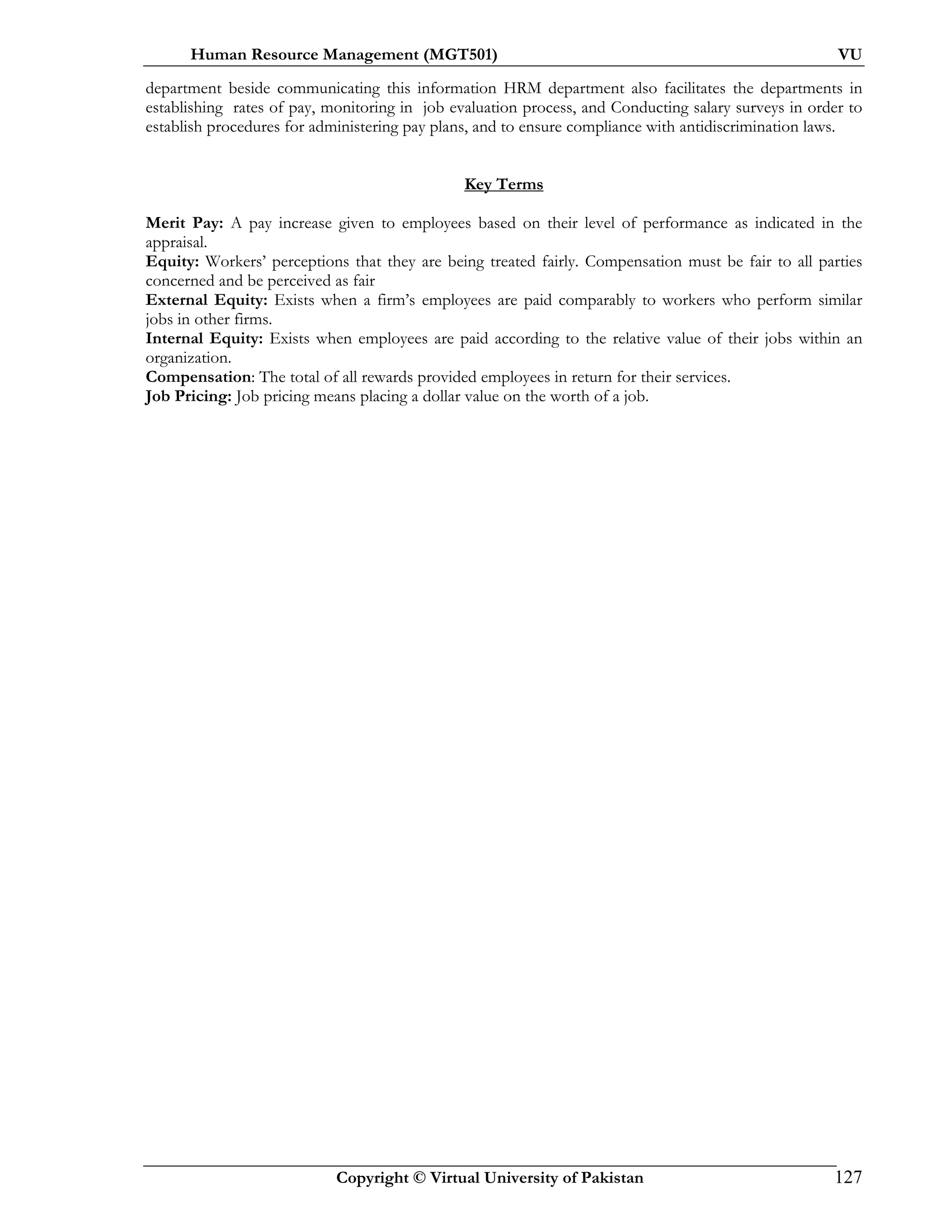 Human Resource Management (MGT501) VU
Copyright © Virtual University of Pakistan 127
department beside communicating this information HRM department also facilitates the departments in
establishing rates of pay, monitoring in job evaluation process, and Conducting salary surveys in order to
establish procedures for administering pay plans, and to ensure compliance with antidiscrimination laws.
Key Terms
Merit Pay: A pay increase given to employees based on their level of performance as indicated in the
appraisal.
Equity: Workers’ perceptions that they are being treated fairly. Compensation must be fair to all parties
concerned and be perceived as fair
External Equity: Exists when a firm’s employees are paid comparably to workers who perform similar
jobs in other firms.
Internal Equity: Exists when employees are paid according to the relative value of their jobs within an
organization.
Compensation: The total of all rewards provided employees in return for their services.
Job Pricing: Job pricing means placing a dollar value on the worth of a job.
 