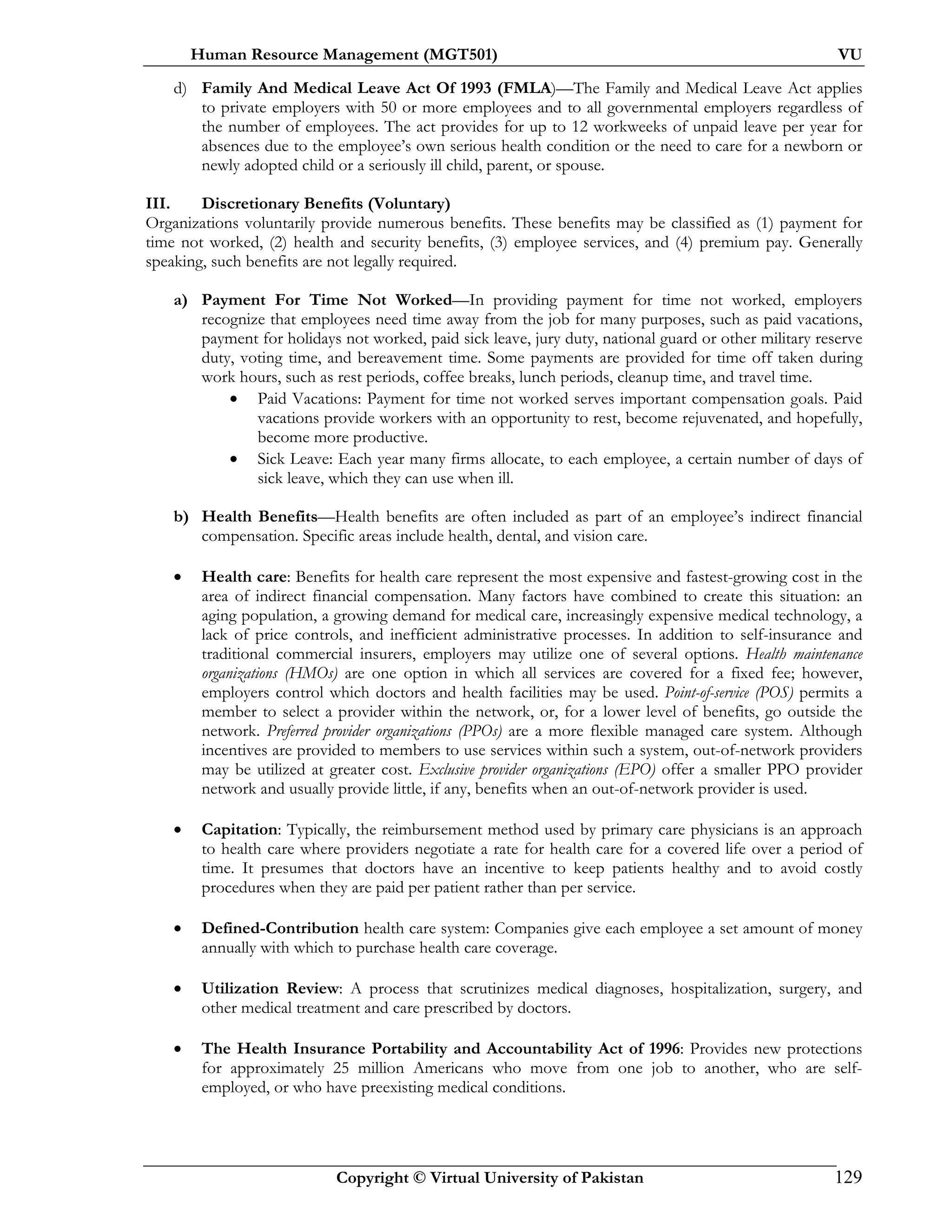 Human Resource Management (MGT501) VU
Copyright © Virtual University of Pakistan 129
d) Family And Medical Leave Act Of 1993 (FMLA)—The Family and Medical Leave Act applies
to private employers with 50 or more employees and to all governmental employers regardless of
the number of employees. The act provides for up to 12 workweeks of unpaid leave per year for
absences due to the employee’s own serious health condition or the need to care for a newborn or
newly adopted child or a seriously ill child, parent, or spouse.
III. Discretionary Benefits (Voluntary)
Organizations voluntarily provide numerous benefits. These benefits may be classified as (1) payment for
time not worked, (2) health and security benefits, (3) employee services, and (4) premium pay. Generally
speaking, such benefits are not legally required.
a) Payment For Time Not Worked—In providing payment for time not worked, employers
recognize that employees need time away from the job for many purposes, such as paid vacations,
payment for holidays not worked, paid sick leave, jury duty, national guard or other military reserve
duty, voting time, and bereavement time. Some payments are provided for time off taken during
work hours, such as rest periods, coffee breaks, lunch periods, cleanup time, and travel time.
• Paid Vacations: Payment for time not worked serves important compensation goals. Paid
vacations provide workers with an opportunity to rest, become rejuvenated, and hopefully,
become more productive.
• Sick Leave: Each year many firms allocate, to each employee, a certain number of days of
sick leave, which they can use when ill.
b) Health Benefits—Health benefits are often included as part of an employee’s indirect financial
compensation. Specific areas include health, dental, and vision care.
• Health care: Benefits for health care represent the most expensive and fastest-growing cost in the
area of indirect financial compensation. Many factors have combined to create this situation: an
aging population, a growing demand for medical care, increasingly expensive medical technology, a
lack of price controls, and inefficient administrative processes. In addition to self-insurance and
traditional commercial insurers, employers may utilize one of several options. Health maintenance
organizations (HMOs) are one option in which all services are covered for a fixed fee; however,
employers control which doctors and health facilities may be used. Point-of-service (POS) permits a
member to select a provider within the network, or, for a lower level of benefits, go outside the
network. Preferred provider organizations (PPOs) are a more flexible managed care system. Although
incentives are provided to members to use services within such a system, out-of-network providers
may be utilized at greater cost. Exclusive provider organizations (EPO) offer a smaller PPO provider
network and usually provide little, if any, benefits when an out-of-network provider is used.
• Capitation: Typically, the reimbursement method used by primary care physicians is an approach
to health care where providers negotiate a rate for health care for a covered life over a period of
time. It presumes that doctors have an incentive to keep patients healthy and to avoid costly
procedures when they are paid per patient rather than per service.
• Defined-Contribution health care system: Companies give each employee a set amount of money
annually with which to purchase health care coverage.
• Utilization Review: A process that scrutinizes medical diagnoses, hospitalization, surgery, and
other medical treatment and care prescribed by doctors.
• The Health Insurance Portability and Accountability Act of 1996: Provides new protections
for approximately 25 million Americans who move from one job to another, who are self-
employed, or who have preexisting medical conditions.
 
