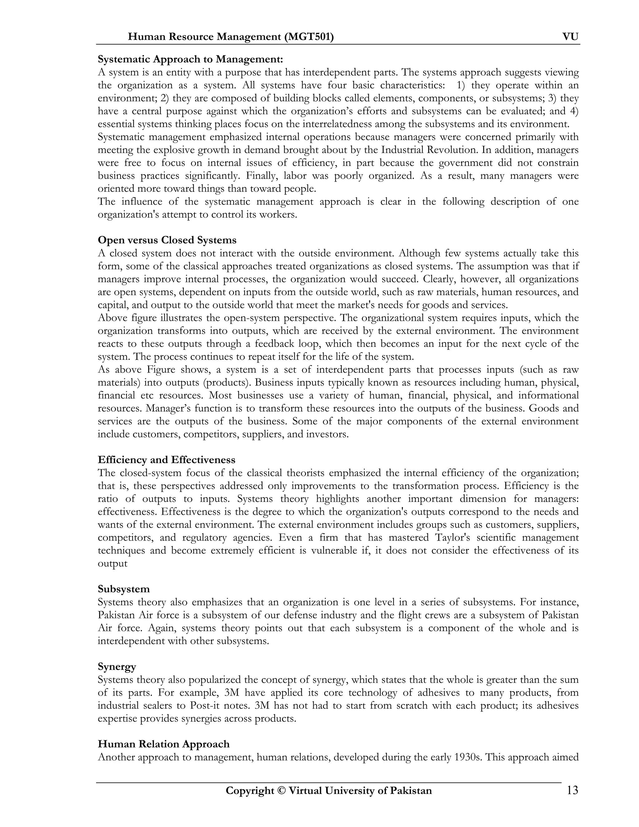 Human Resource Management (MGT501) VU
Copyright © Virtual University of Pakistan 13
Systematic Approach to Management:
A system is an entity with a purpose that has interdependent parts. The systems approach suggests viewing
the organization as a system. All systems have four basic characteristics: 1) they operate within an
environment; 2) they are composed of building blocks called elements, components, or subsystems; 3) they
have a central purpose against which the organization’s efforts and subsystems can be evaluated; and 4)
essential systems thinking places focus on the interrelatedness among the subsystems and its environment.
Systematic management emphasized internal operations because managers were concerned primarily with
meeting the explosive growth in demand brought about by the Industrial Revolution. In addition, managers
were free to focus on internal issues of efficiency, in part because the government did not constrain
business practices significantly. Finally, labor was poorly organized. As a result, many managers were
oriented more toward things than toward people.
The influence of the systematic management approach is clear in the following description of one
organization's attempt to control its workers.
Open versus Closed Systems
A closed system does not interact with the outside environment. Although few systems actually take this
form, some of the classical approaches treated organizations as closed systems. The assumption was that if
managers improve internal processes, the organization would succeed. Clearly, however, all organizations
are open systems, dependent on inputs from the outside world, such as raw materials, human resources, and
capital, and output to the outside world that meet the market's needs for goods and services.
Above figure illustrates the open-system perspective. The organizational system requires inputs, which the
organization transforms into outputs, which are received by the external environment. The environment
reacts to these outputs through a feedback loop, which then becomes an input for the next cycle of the
system. The process continues to repeat itself for the life of the system.
As above Figure shows, a system is a set of interdependent parts that processes inputs (such as raw
materials) into outputs (products). Business inputs typically known as resources including human, physical,
financial etc resources. Most businesses use a variety of human, financial, physical, and informational
resources. Manager’s function is to transform these resources into the outputs of the business. Goods and
services are the outputs of the business. Some of the major components of the external environment
include customers, competitors, suppliers, and investors.
Efficiency and Effectiveness
The closed-system focus of the classical theorists emphasized the internal efficiency of the organization;
that is, these perspectives addressed only improvements to the transformation process. Efficiency is the
ratio of outputs to inputs. Systems theory highlights another important dimension for managers:
effectiveness. Effectiveness is the degree to which the organization's outputs correspond to the needs and
wants of the external environment. The external environment includes groups such as customers, suppliers,
competitors, and regulatory agencies. Even a firm that has mastered Taylor's scientific management
techniques and become extremely efficient is vulnerable if, it does not consider the effectiveness of its
output
Subsystem
Systems theory also emphasizes that an organization is one level in a series of subsystems. For instance,
Pakistan Air force is a subsystem of our defense industry and the flight crews are a subsystem of Pakistan
Air force. Again, systems theory points out that each subsystem is a component of the whole and is
interdependent with other subsystems.
Synergy
Systems theory also popularized the concept of synergy, which states that the whole is greater than the sum
of its parts. For example, 3M have applied its core technology of adhesives to many products, from
industrial sealers to Post-it notes. 3M has not had to start from scratch with each product; its adhesives
expertise provides synergies across products.
Human Relation Approach
Another approach to management, human relations, developed during the early 1930s. This approach aimed
 