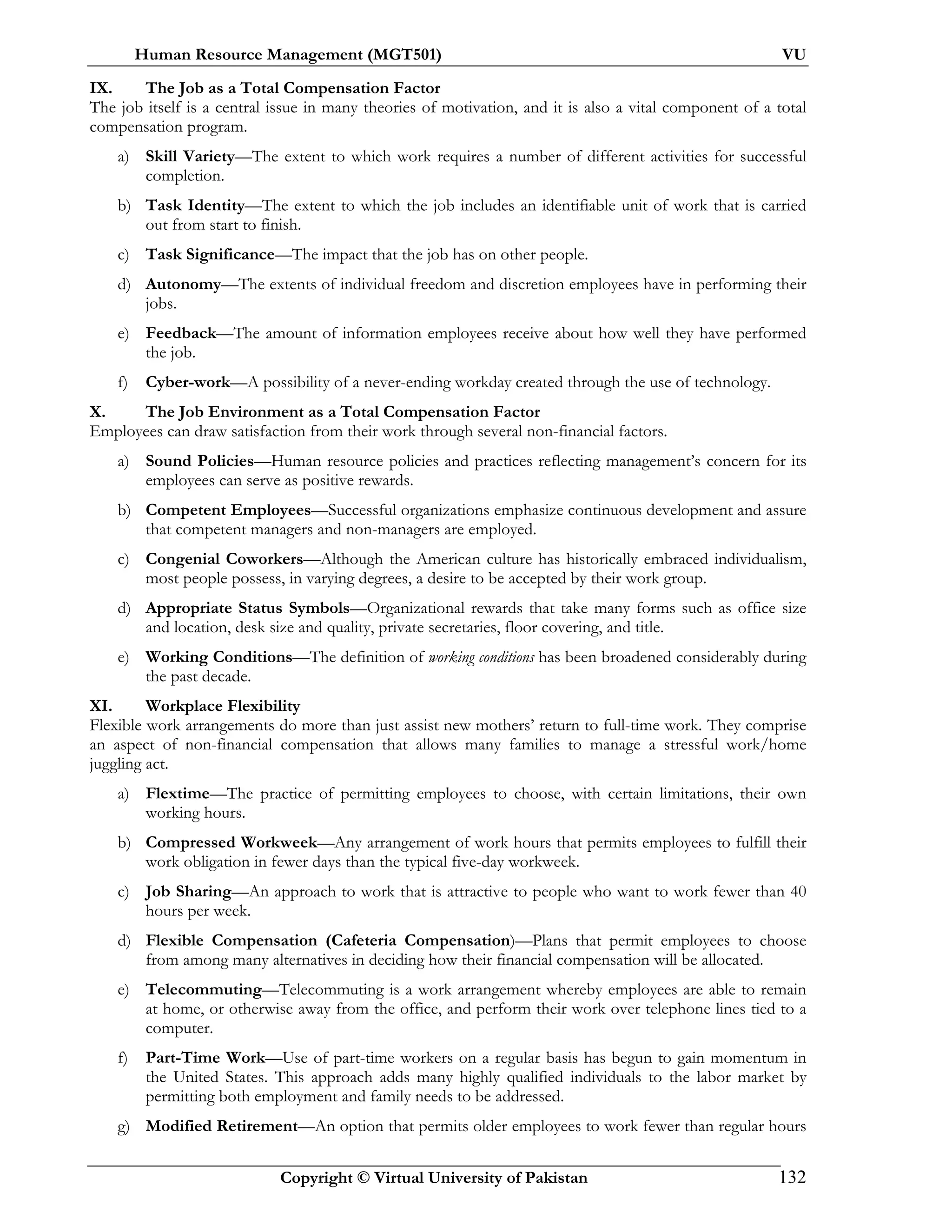 Human Resource Management (MGT501) VU
Copyright © Virtual University of Pakistan 132
IX. The Job as a Total Compensation Factor
The job itself is a central issue in many theories of motivation, and it is also a vital component of a total
compensation program.
a) Skill Variety—The extent to which work requires a number of different activities for successful
completion.
b) Task Identity—The extent to which the job includes an identifiable unit of work that is carried
out from start to finish.
c) Task Significance—The impact that the job has on other people.
d) Autonomy—The extents of individual freedom and discretion employees have in performing their
jobs.
e) Feedback—The amount of information employees receive about how well they have performed
the job.
f) Cyber-work—A possibility of a never-ending workday created through the use of technology.
X. The Job Environment as a Total Compensation Factor
Employees can draw satisfaction from their work through several non-financial factors.
a) Sound Policies—Human resource policies and practices reflecting management’s concern for its
employees can serve as positive rewards.
b) Competent Employees—Successful organizations emphasize continuous development and assure
that competent managers and non-managers are employed.
c) Congenial Coworkers—Although the American culture has historically embraced individualism,
most people possess, in varying degrees, a desire to be accepted by their work group.
d) Appropriate Status Symbols—Organizational rewards that take many forms such as office size
and location, desk size and quality, private secretaries, floor covering, and title.
e) Working Conditions—The definition of working conditions has been broadened considerably during
the past decade.
XI. Workplace Flexibility
Flexible work arrangements do more than just assist new mothers’ return to full-time work. They comprise
an aspect of non-financial compensation that allows many families to manage a stressful work/home
juggling act.
a) Flextime—The practice of permitting employees to choose, with certain limitations, their own
working hours.
b) Compressed Workweek—Any arrangement of work hours that permits employees to fulfill their
work obligation in fewer days than the typical five-day workweek.
c) Job Sharing—An approach to work that is attractive to people who want to work fewer than 40
hours per week.
d) Flexible Compensation (Cafeteria Compensation)—Plans that permit employees to choose
from among many alternatives in deciding how their financial compensation will be allocated.
e) Telecommuting—Telecommuting is a work arrangement whereby employees are able to remain
at home, or otherwise away from the office, and perform their work over telephone lines tied to a
computer.
f) Part-Time Work—Use of part-time workers on a regular basis has begun to gain momentum in
the United States. This approach adds many highly qualified individuals to the labor market by
permitting both employment and family needs to be addressed.
g) Modified Retirement—An option that permits older employees to work fewer than regular hours
 
