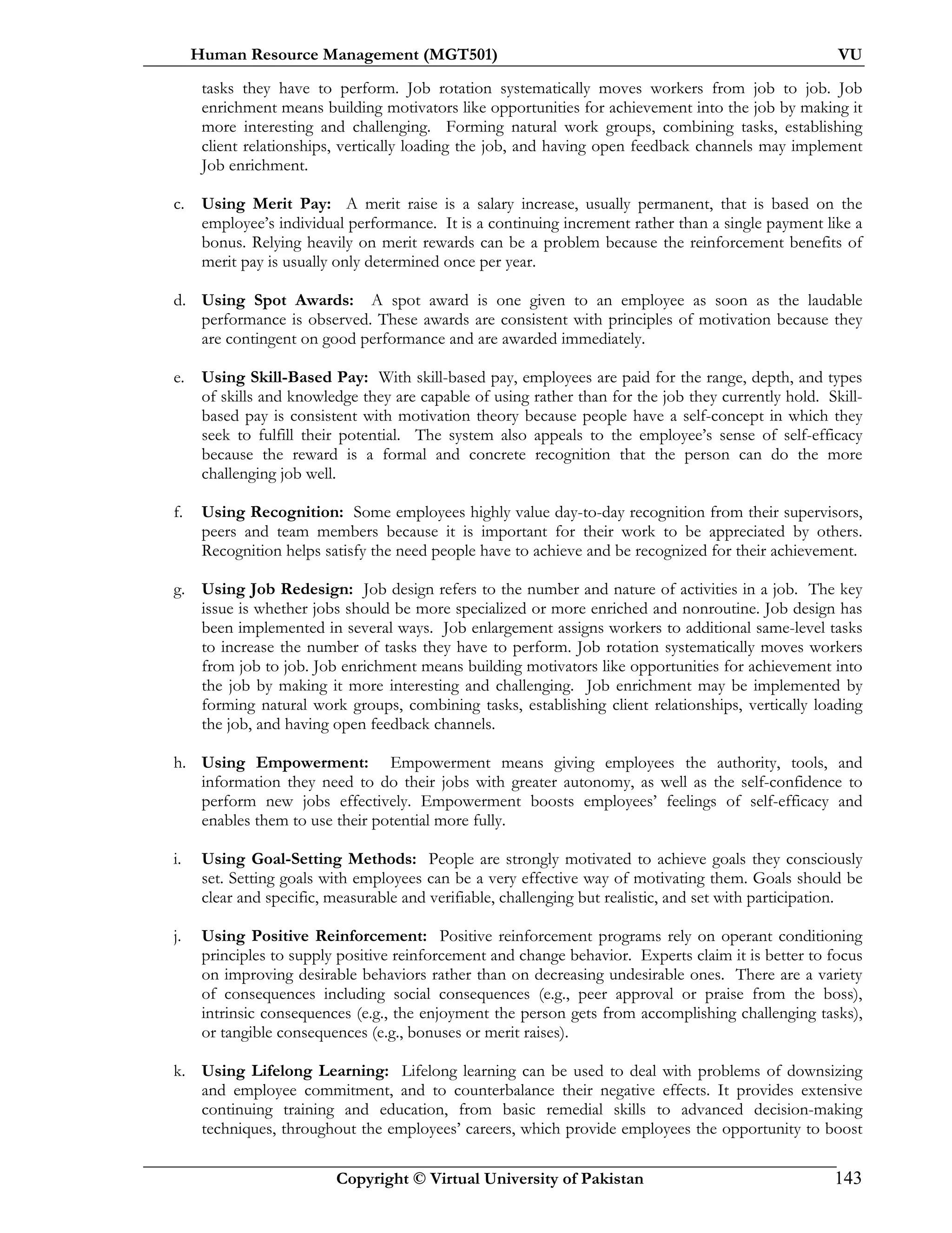 Human Resource Management (MGT501) VU
Copyright © Virtual University of Pakistan 143
tasks they have to perform. Job rotation systematically moves workers from job to job. Job
enrichment means building motivators like opportunities for achievement into the job by making it
more interesting and challenging. Forming natural work groups, combining tasks, establishing
client relationships, vertically loading the job, and having open feedback channels may implement
Job enrichment.
c. Using Merit Pay: A merit raise is a salary increase, usually permanent, that is based on the
employee’s individual performance. It is a continuing increment rather than a single payment like a
bonus. Relying heavily on merit rewards can be a problem because the reinforcement benefits of
merit pay is usually only determined once per year.
d. Using Spot Awards: A spot award is one given to an employee as soon as the laudable
performance is observed. These awards are consistent with principles of motivation because they
are contingent on good performance and are awarded immediately.
e. Using Skill-Based Pay: With skill-based pay, employees are paid for the range, depth, and types
of skills and knowledge they are capable of using rather than for the job they currently hold. Skill-
based pay is consistent with motivation theory because people have a self-concept in which they
seek to fulfill their potential. The system also appeals to the employee’s sense of self-efficacy
because the reward is a formal and concrete recognition that the person can do the more
challenging job well.
f. Using Recognition: Some employees highly value day-to-day recognition from their supervisors,
peers and team members because it is important for their work to be appreciated by others.
Recognition helps satisfy the need people have to achieve and be recognized for their achievement.
g. Using Job Redesign: Job design refers to the number and nature of activities in a job. The key
issue is whether jobs should be more specialized or more enriched and nonroutine. Job design has
been implemented in several ways. Job enlargement assigns workers to additional same-level tasks
to increase the number of tasks they have to perform. Job rotation systematically moves workers
from job to job. Job enrichment means building motivators like opportunities for achievement into
the job by making it more interesting and challenging. Job enrichment may be implemented by
forming natural work groups, combining tasks, establishing client relationships, vertically loading
the job, and having open feedback channels.
h. Using Empowerment: Empowerment means giving employees the authority, tools, and
information they need to do their jobs with greater autonomy, as well as the self-confidence to
perform new jobs effectively. Empowerment boosts employees’ feelings of self-efficacy and
enables them to use their potential more fully.
i. Using Goal-Setting Methods: People are strongly motivated to achieve goals they consciously
set. Setting goals with employees can be a very effective way of motivating them. Goals should be
clear and specific, measurable and verifiable, challenging but realistic, and set with participation.
j. Using Positive Reinforcement: Positive reinforcement programs rely on operant conditioning
principles to supply positive reinforcement and change behavior. Experts claim it is better to focus
on improving desirable behaviors rather than on decreasing undesirable ones. There are a variety
of consequences including social consequences (e.g., peer approval or praise from the boss),
intrinsic consequences (e.g., the enjoyment the person gets from accomplishing challenging tasks),
or tangible consequences (e.g., bonuses or merit raises).
k. Using Lifelong Learning: Lifelong learning can be used to deal with problems of downsizing
and employee commitment, and to counterbalance their negative effects. It provides extensive
continuing training and education, from basic remedial skills to advanced decision-making
techniques, throughout the employees’ careers, which provide employees the opportunity to boost
 