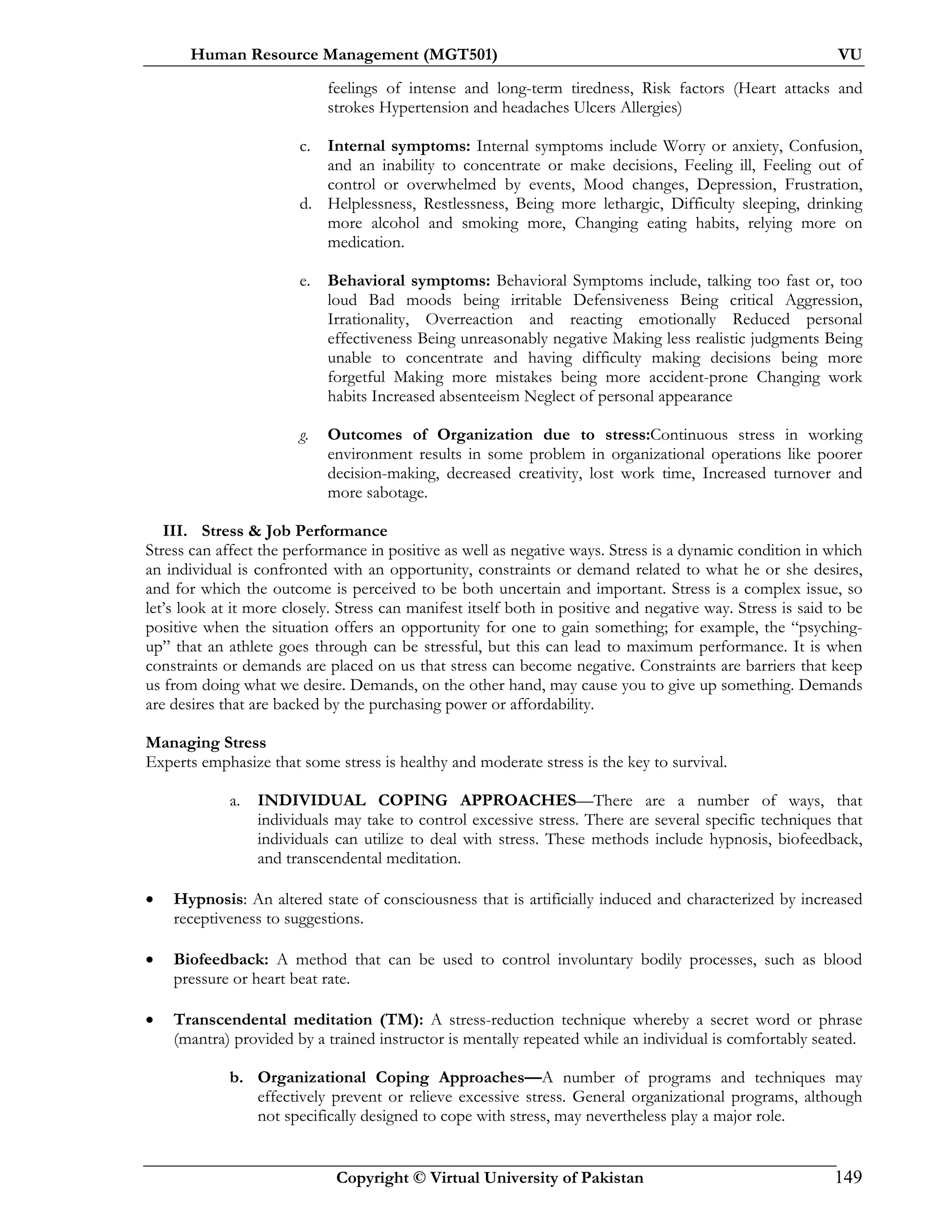 Human Resource Management (MGT501) VU
Copyright © Virtual University of Pakistan 149
feelings of intense and long-term tiredness, Risk factors (Heart attacks and
strokes Hypertension and headaches Ulcers Allergies)
c. Internal symptoms: Internal symptoms include Worry or anxiety, Confusion,
and an inability to concentrate or make decisions, Feeling ill, Feeling out of
control or overwhelmed by events, Mood changes, Depression, Frustration,
d. Helplessness, Restlessness, Being more lethargic, Difficulty sleeping, drinking
more alcohol and smoking more, Changing eating habits, relying more on
medication.
e. Behavioral symptoms: Behavioral Symptoms include, talking too fast or, too
loud Bad moods being irritable Defensiveness Being critical Aggression,
Irrationality, Overreaction and reacting emotionally Reduced personal
effectiveness Being unreasonably negative Making less realistic judgments Being
unable to concentrate and having difficulty making decisions being more
forgetful Making more mistakes being more accident-prone Changing work
habits Increased absenteeism Neglect of personal appearance
g. Outcomes of Organization due to stress:Continuous stress in working
environment results in some problem in organizational operations like poorer
decision-making, decreased creativity, lost work time, Increased turnover and
more sabotage.
III. Stress & Job Performance
Stress can affect the performance in positive as well as negative ways. Stress is a dynamic condition in which
an individual is confronted with an opportunity, constraints or demand related to what he or she desires,
and for which the outcome is perceived to be both uncertain and important. Stress is a complex issue, so
let’s look at it more closely. Stress can manifest itself both in positive and negative way. Stress is said to be
positive when the situation offers an opportunity for one to gain something; for example, the “psyching-
up” that an athlete goes through can be stressful, but this can lead to maximum performance. It is when
constraints or demands are placed on us that stress can become negative. Constraints are barriers that keep
us from doing what we desire. Demands, on the other hand, may cause you to give up something. Demands
are desires that are backed by the purchasing power or affordability.
Managing Stress
Experts emphasize that some stress is healthy and moderate stress is the key to survival.
a. INDIVIDUAL COPING APPROACHES—There are a number of ways, that
individuals may take to control excessive stress. There are several specific techniques that
individuals can utilize to deal with stress. These methods include hypnosis, biofeedback,
and transcendental meditation.
• Hypnosis: An altered state of consciousness that is artificially induced and characterized by increased
receptiveness to suggestions.
• Biofeedback: A method that can be used to control involuntary bodily processes, such as blood
pressure or heart beat rate.
• Transcendental meditation (TM): A stress-reduction technique whereby a secret word or phrase
(mantra) provided by a trained instructor is mentally repeated while an individual is comfortably seated.
b. Organizational Coping Approaches—A number of programs and techniques may
effectively prevent or relieve excessive stress. General organizational programs, although
not specifically designed to cope with stress, may nevertheless play a major role.
 
