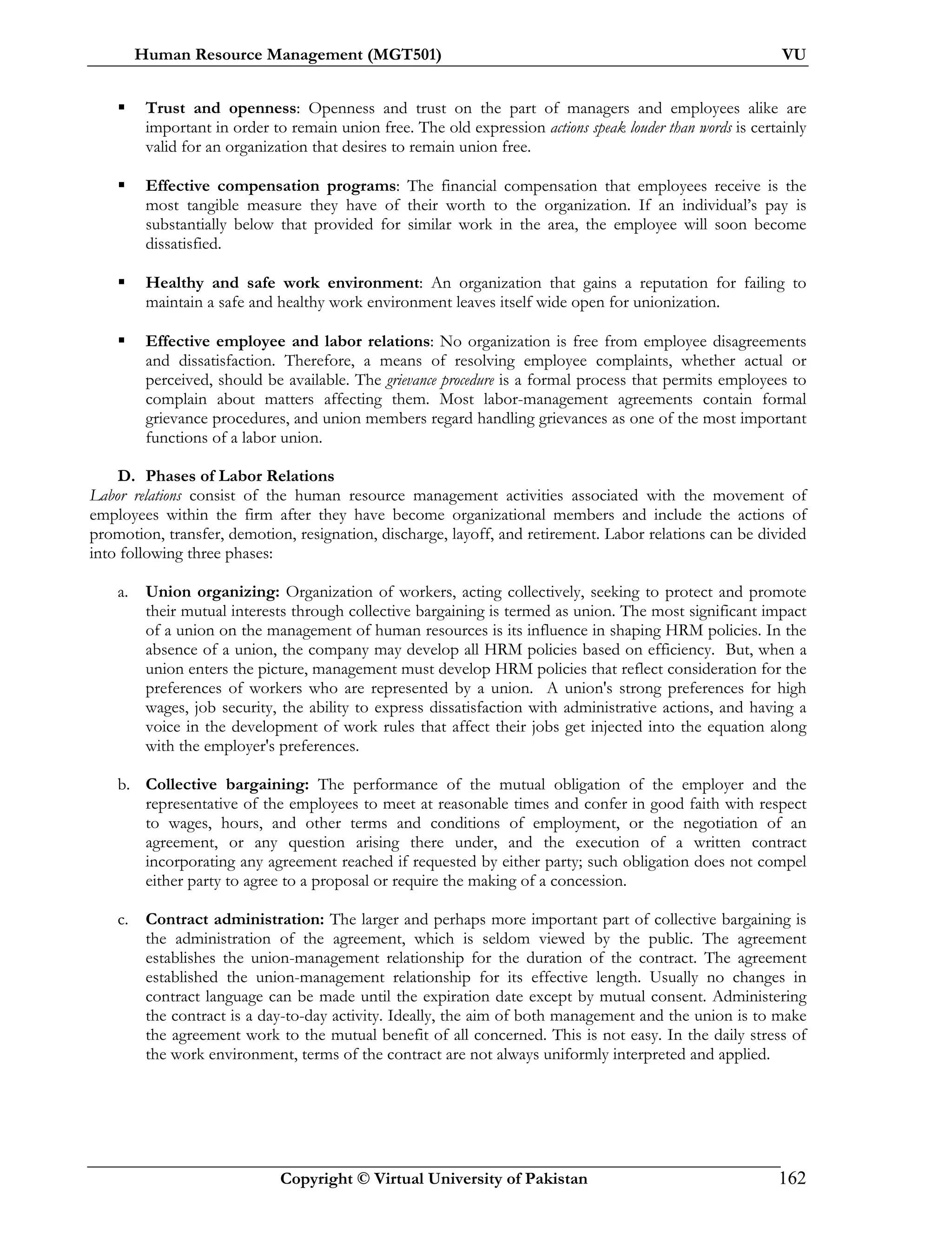 Human Resource Management (MGT501) VU
Copyright © Virtual University of Pakistan 162
Trust and openness: Openness and trust on the part of managers and employees alike are
important in order to remain union free. The old expression actions speak louder than words is certainly
valid for an organization that desires to remain union free.
Effective compensation programs: The financial compensation that employees receive is the
most tangible measure they have of their worth to the organization. If an individual’s pay is
substantially below that provided for similar work in the area, the employee will soon become
dissatisfied.
Healthy and safe work environment: An organization that gains a reputation for failing to
maintain a safe and healthy work environment leaves itself wide open for unionization.
Effective employee and labor relations: No organization is free from employee disagreements
and dissatisfaction. Therefore, a means of resolving employee complaints, whether actual or
perceived, should be available. The grievance procedure is a formal process that permits employees to
complain about matters affecting them. Most labor-management agreements contain formal
grievance procedures, and union members regard handling grievances as one of the most important
functions of a labor union.
D. Phases of Labor Relations
Labor relations consist of the human resource management activities associated with the movement of
employees within the firm after they have become organizational members and include the actions of
promotion, transfer, demotion, resignation, discharge, layoff, and retirement. Labor relations can be divided
into following three phases:
a. Union organizing: Organization of workers, acting collectively, seeking to protect and promote
their mutual interests through collective bargaining is termed as union. The most significant impact
of a union on the management of human resources is its influence in shaping HRM policies. In the
absence of a union, the company may develop all HRM policies based on efficiency. But, when a
union enters the picture, management must develop HRM policies that reflect consideration for the
preferences of workers who are represented by a union. A union's strong preferences for high
wages, job security, the ability to express dissatisfaction with administrative actions, and having a
voice in the development of work rules that affect their jobs get injected into the equation along
with the employer's preferences.
b. Collective bargaining: The performance of the mutual obligation of the employer and the
representative of the employees to meet at reasonable times and confer in good faith with respect
to wages, hours, and other terms and conditions of employment, or the negotiation of an
agreement, or any question arising there under, and the execution of a written contract
incorporating any agreement reached if requested by either party; such obligation does not compel
either party to agree to a proposal or require the making of a concession.
c. Contract administration: The larger and perhaps more important part of collective bargaining is
the administration of the agreement, which is seldom viewed by the public. The agreement
establishes the union-management relationship for the duration of the contract. The agreement
established the union-management relationship for its effective length. Usually no changes in
contract language can be made until the expiration date except by mutual consent. Administering
the contract is a day-to-day activity. Ideally, the aim of both management and the union is to make
the agreement work to the mutual benefit of all concerned. This is not easy. In the daily stress of
the work environment, terms of the contract are not always uniformly interpreted and applied.
 