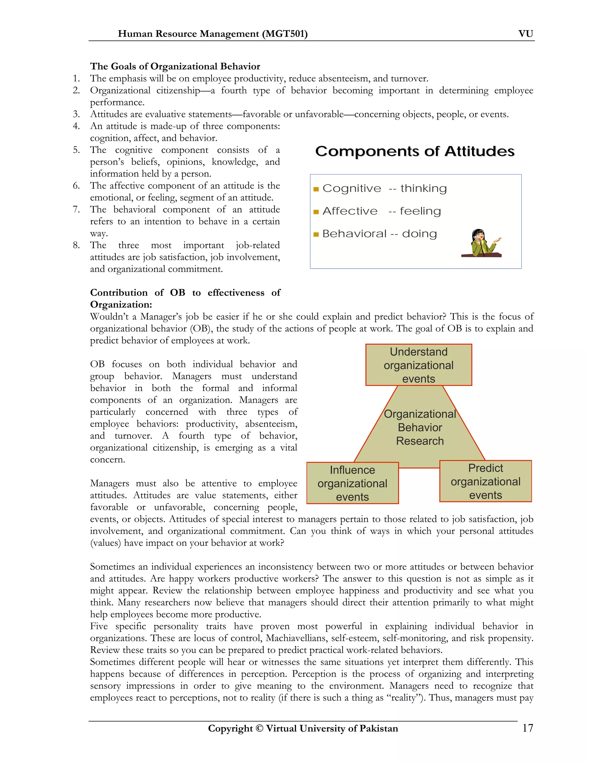Human Resource Management (MGT501) VU
Copyright © Virtual University of Pakistan 17
Organizational
Behavior
Research
Understand
organizational
events
Predict
organizational
events
Influence
organizational
events
Components of AttitudesComponents of Attitudes
Cognitive -- thinking
Affective -- feeling
Behavioral -- doing
The Goals of Organizational Behavior
1. The emphasis will be on employee productivity, reduce absenteeism, and turnover.
2. Organizational citizenship—a fourth type of behavior becoming important in determining employee
performance.
3. Attitudes are evaluative statements—favorable or unfavorable—concerning objects, people, or events.
4. An attitude is made-up of three components:
cognition, affect, and behavior.
5. The cognitive component consists of a
person’s beliefs, opinions, knowledge, and
information held by a person.
6. The affective component of an attitude is the
emotional, or feeling, segment of an attitude.
7. The behavioral component of an attitude
refers to an intention to behave in a certain
way.
8. The three most important job-related
attitudes are job satisfaction, job involvement,
and organizational commitment.
Contribution of OB to effectiveness of
Organization:
Wouldn’t a Manager’s job be easier if he or she could explain and predict behavior? This is the focus of
organizational behavior (OB), the study of the actions of people at work. The goal of OB is to explain and
predict behavior of employees at work.
OB focuses on both individual behavior and
group behavior. Managers must understand
behavior in both the formal and informal
components of an organization. Managers are
particularly concerned with three types of
employee behaviors: productivity, absenteeism,
and turnover. A fourth type of behavior,
organizational citizenship, is emerging as a vital
concern.
Managers must also be attentive to employee
attitudes. Attitudes are value statements, either
favorable or unfavorable, concerning people,
events, or objects. Attitudes of special interest to managers pertain to those related to job satisfaction, job
involvement, and organizational commitment. Can you think of ways in which your personal attitudes
(values) have impact on your behavior at work?
Sometimes an individual experiences an inconsistency between two or more attitudes or between behavior
and attitudes. Are happy workers productive workers? The answer to this question is not as simple as it
might appear. Review the relationship between employee happiness and productivity and see what you
think. Many researchers now believe that managers should direct their attention primarily to what might
help employees become more productive.
Five specific personality traits have proven most powerful in explaining individual behavior in
organizations. These are locus of control, Machiavellians, self-esteem, self-monitoring, and risk propensity.
Review these traits so you can be prepared to predict practical work-related behaviors.
Sometimes different people will hear or witnesses the same situations yet interpret them differently. This
happens because of differences in perception. Perception is the process of organizing and interpreting
sensory impressions in order to give meaning to the environment. Managers need to recognize that
employees react to perceptions, not to reality (if there is such a thing as “reality”). Thus, managers must pay
 