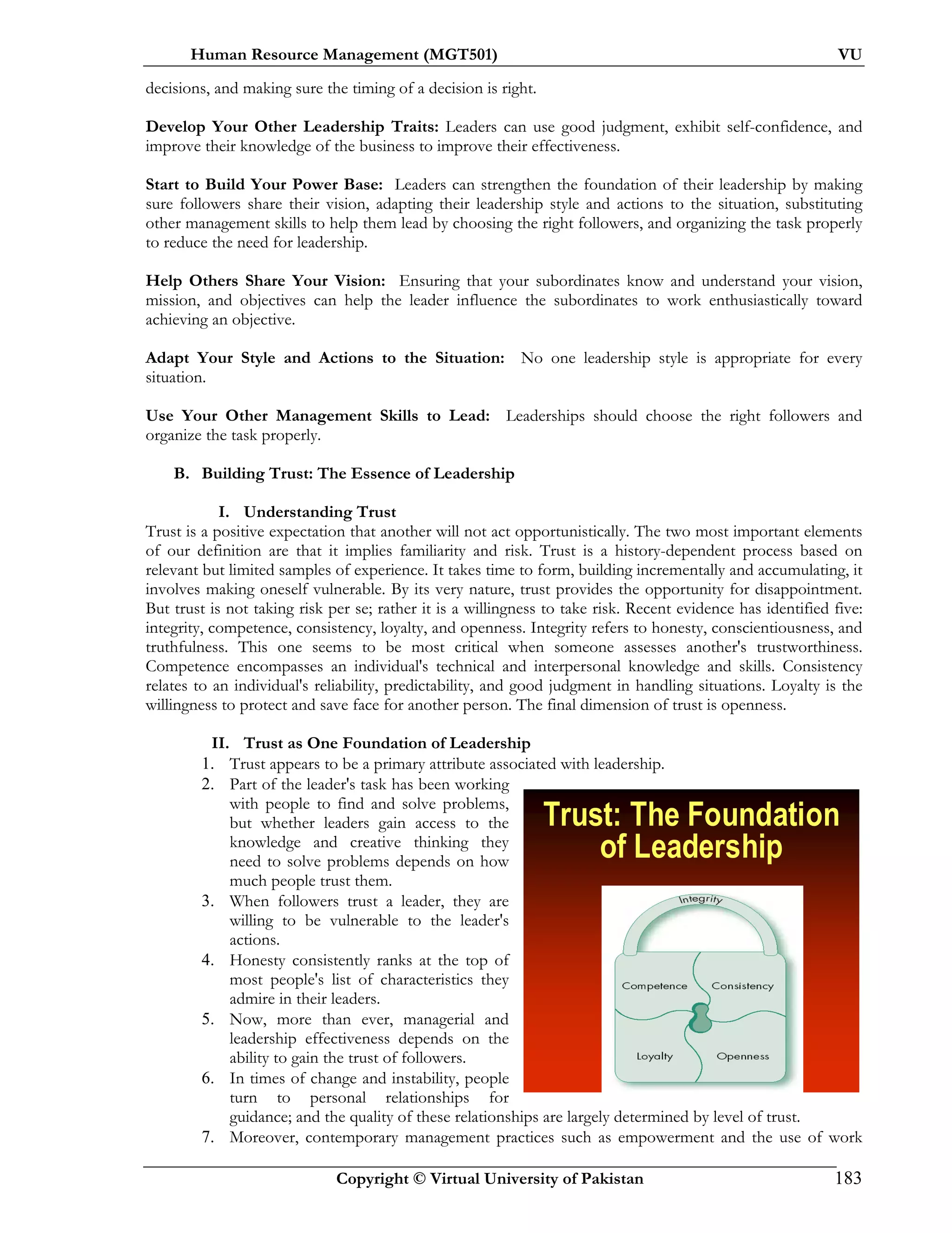 Human Resource Management (MGT501) VU
Copyright © Virtual University of Pakistan 183
decisions, and making sure the timing of a decision is right.
Develop Your Other Leadership Traits: Leaders can use good judgment, exhibit self-confidence, and
improve their knowledge of the business to improve their effectiveness.
Start to Build Your Power Base: Leaders can strengthen the foundation of their leadership by making
sure followers share their vision, adapting their leadership style and actions to the situation, substituting
other management skills to help them lead by choosing the right followers, and organizing the task properly
to reduce the need for leadership.
Help Others Share Your Vision: Ensuring that your subordinates know and understand your vision,
mission, and objectives can help the leader influence the subordinates to work enthusiastically toward
achieving an objective.
Adapt Your Style and Actions to the Situation: No one leadership style is appropriate for every
situation.
Use Your Other Management Skills to Lead: Leaderships should choose the right followers and
organize the task properly.
B. Building Trust: The Essence of Leadership
I. Understanding Trust
Trust is a positive expectation that another will not act opportunistically. The two most important elements
of our definition are that it implies familiarity and risk. Trust is a history-dependent process based on
relevant but limited samples of experience. It takes time to form, building incrementally and accumulating, it
involves making oneself vulnerable. By its very nature, trust provides the opportunity for disappointment.
But trust is not taking risk per se; rather it is a willingness to take risk. Recent evidence has identified five:
integrity, competence, consistency, loyalty, and openness. Integrity refers to honesty, conscientiousness, and
truthfulness. This one seems to be most critical when someone assesses another's trustworthiness.
Competence encompasses an individual's technical and interpersonal knowledge and skills. Consistency
relates to an individual's reliability, predictability, and good judgment in handling situations. Loyalty is the
willingness to protect and save face for another person. The final dimension of trust is openness.
II. Trust as One Foundation of Leadership
1. Trust appears to be a primary attribute associated with leadership.
2. Part of the leader's task has been working
with people to find and solve problems,
but whether leaders gain access to the
knowledge and creative thinking they
need to solve problems depends on how
much people trust them.
3. When followers trust a leader, they are
willing to be vulnerable to the leader's
actions.
4. Honesty consistently ranks at the top of
most people's list of characteristics they
admire in their leaders.
5. Now, more than ever, managerial and
leadership effectiveness depends on the
ability to gain the trust of followers.
6. In times of change and instability, people
turn to personal relationships for
guidance; and the quality of these relationships are largely determined by level of trust.
7. Moreover, contemporary management practices such as empowerment and the use of work
Trust: The Foundation
of Leadership
 