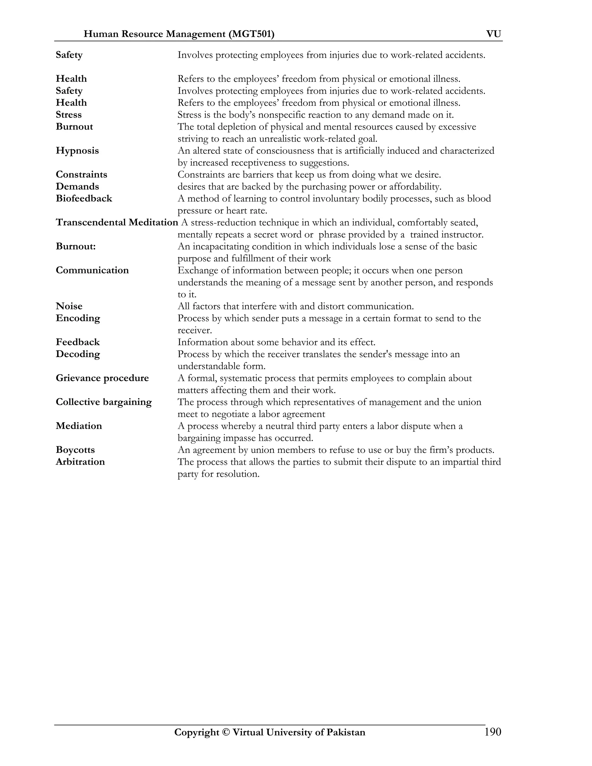 Human Resource Management (MGT501) VU
Copyright © Virtual University of Pakistan 190
Safety Involves protecting employees from injuries due to work-related accidents.
Health Refers to the employees’ freedom from physical or emotional illness.
Safety Involves protecting employees from injuries due to work-related accidents.
Health Refers to the employees’ freedom from physical or emotional illness.
Stress Stress is the body’s nonspecific reaction to any demand made on it.
Burnout The total depletion of physical and mental resources caused by excessive
striving to reach an unrealistic work-related goal.
Hypnosis An altered state of consciousness that is artificially induced and characterized
by increased receptiveness to suggestions.
Constraints Constraints are barriers that keep us from doing what we desire.
Demands desires that are backed by the purchasing power or affordability.
Biofeedback A method of learning to control involuntary bodily processes, such as blood
pressure or heart rate.
Transcendental Meditation A stress-reduction technique in which an individual, comfortably seated,
mentally repeats a secret word or phrase provided by a trained instructor.
Burnout: An incapacitating condition in which individuals lose a sense of the basic
purpose and fulfillment of their work
Communication Exchange of information between people; it occurs when one person
understands the meaning of a message sent by another person, and responds
to it.
Noise All factors that interfere with and distort communication.
Encoding Process by which sender puts a message in a certain format to send to the
receiver.
Feedback Information about some behavior and its effect.
Decoding Process by which the receiver translates the sender's message into an
understandable form.
Grievance procedure A formal, systematic process that permits employees to complain about
matters affecting them and their work.
Collective bargaining The process through which representatives of management and the union
meet to negotiate a labor agreement
Mediation A process whereby a neutral third party enters a labor dispute when a
bargaining impasse has occurred.
Boycotts An agreement by union members to refuse to use or buy the firm’s products.
Arbitration The process that allows the parties to submit their dispute to an impartial third
party for resolution.
 