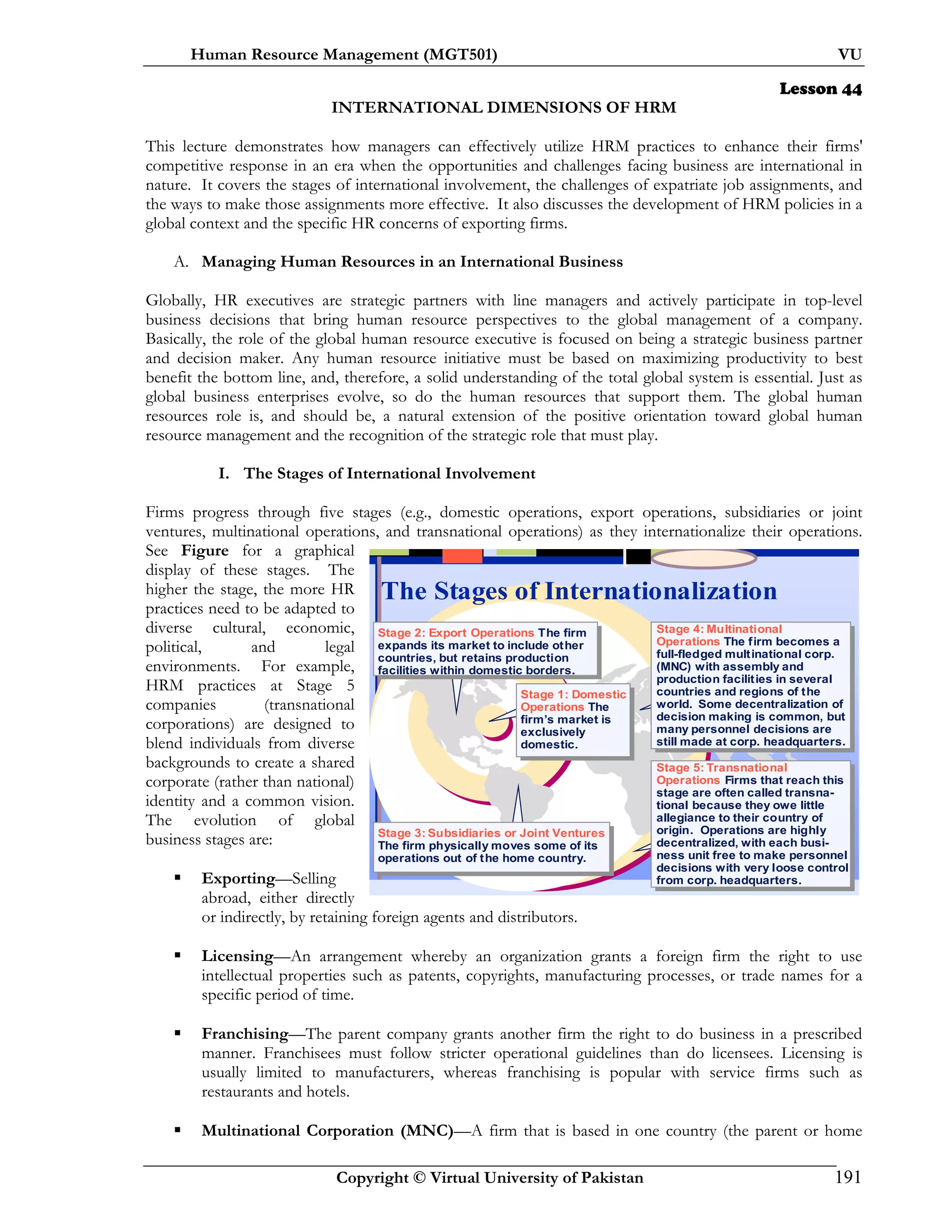 Human Resource Management (MGT501) VU
Copyright © Virtual University of Pakistan 191
Lesson 44
INTERNATIONAL DIMENSIONS OF HRM
This lecture demonstrates how managers can effectively utilize HRM practices to enhance their firms'
competitive response in an era when the opportunities and challenges facing business are international in
nature. It covers the stages of international involvement, the challenges of expatriate job assignments, and
the ways to make those assignments more effective. It also discusses the development of HRM policies in a
global context and the specific HR concerns of exporting firms.
A. Managing Human Resources in an International Business
Globally, HR executives are strategic partners with line managers and actively participate in top-level
business decisions that bring human resource perspectives to the global management of a company.
Basically, the role of the global human resource executive is focused on being a strategic business partner
and decision maker. Any human resource initiative must be based on maximizing productivity to best
benefit the bottom line, and, therefore, a solid understanding of the total global system is essential. Just as
global business enterprises evolve, so do the human resources that support them. The global human
resources role is, and should be, a natural extension of the positive orientation toward global human
resource management and the recognition of the strategic role that must play.
I. The Stages of International Involvement
Firms progress through five stages (e.g., domestic operations, export operations, subsidiaries or joint
ventures, multinational operations, and transnational operations) as they internationalize their operations.
See Figure for a graphical
display of these stages. The
higher the stage, the more HR
practices need to be adapted to
diverse cultural, economic,
political, and legal
environments. For example,
HRM practices at Stage 5
companies (transnational
corporations) are designed to
blend individuals from diverse
backgrounds to create a shared
corporate (rather than national)
identity and a common vision.
The evolution of global
business stages are:
Exporting—Selling
abroad, either directly
or indirectly, by retaining foreign agents and distributors.
Licensing—An arrangement whereby an organization grants a foreign firm the right to use
intellectual properties such as patents, copyrights, manufacturing processes, or trade names for a
specific period of time.
Franchising—The parent company grants another firm the right to do business in a prescribed
manner. Franchisees must follow stricter operational guidelines than do licensees. Licensing is
usually limited to manufacturers, whereas franchising is popular with service firms such as
restaurants and hotels.
Multinational Corporation (MNC)—A firm that is based in one country (the parent or home
The Stages of Internationalization
Stage 1: Domestic
Operations The
firm’s market is
exclusively
domestic.
Stage 2: Export Operations The firm
expands its market to include other
countries, but retains production
facilities within domestic borders.
Stage 3: Subsidiaries or Joint Ventures
The firm physically moves some of its
operations out of the home country.
Stage 4: Multinational
Operations The firm becomes a
full-fledged multinational corp.
(MNC) with assembly and
production facilities in several
countries and regions of the
world. Some decentralization of
decision making is common, but
many personnel decisions are
still made at corp. headquarters.
Stage 5: Transnational
Operations Firms that reach this
stage are often called transna-
tional because they owe little
allegiance to their country of
origin. Operations are highly
decentralized, with each busi-
ness unit free to make personnel
decisions with very loose control
from corp. headquarters.
 
