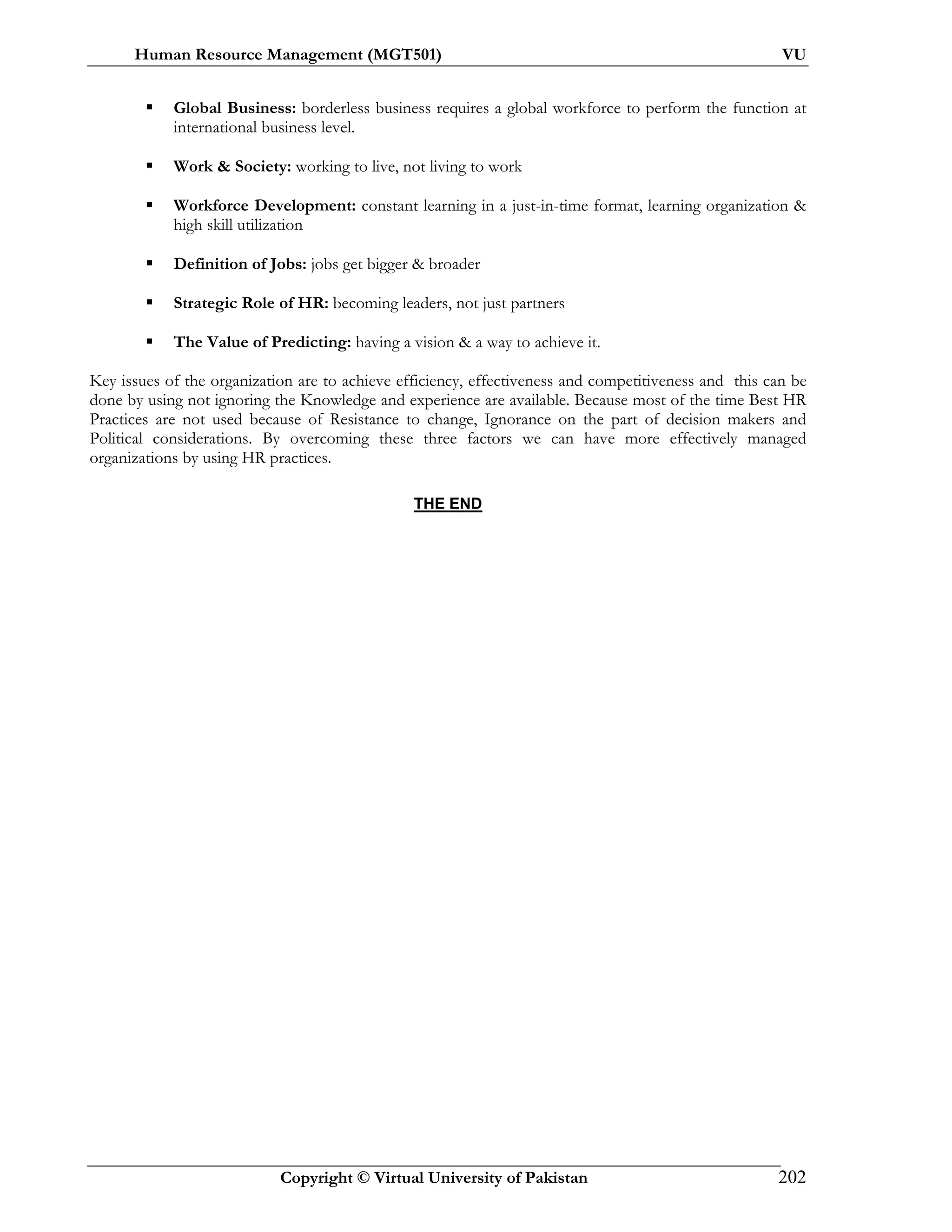 Human Resource Management (MGT501) VU
Copyright © Virtual University of Pakistan 202
Global Business: borderless business requires a global workforce to perform the function at
international business level.
Work & Society: working to live, not living to work
Workforce Development: constant learning in a just-in-time format, learning organization &
high skill utilization
Definition of Jobs: jobs get bigger & broader
Strategic Role of HR: becoming leaders, not just partners
The Value of Predicting: having a vision & a way to achieve it.
Key issues of the organization are to achieve efficiency, effectiveness and competitiveness and this can be
done by using not ignoring the Knowledge and experience are available. Because most of the time Best HR
Practices are not used because of Resistance to change, Ignorance on the part of decision makers and
Political considerations. By overcoming these three factors we can have more effectively managed
organizations by using HR practices.
THE END
 