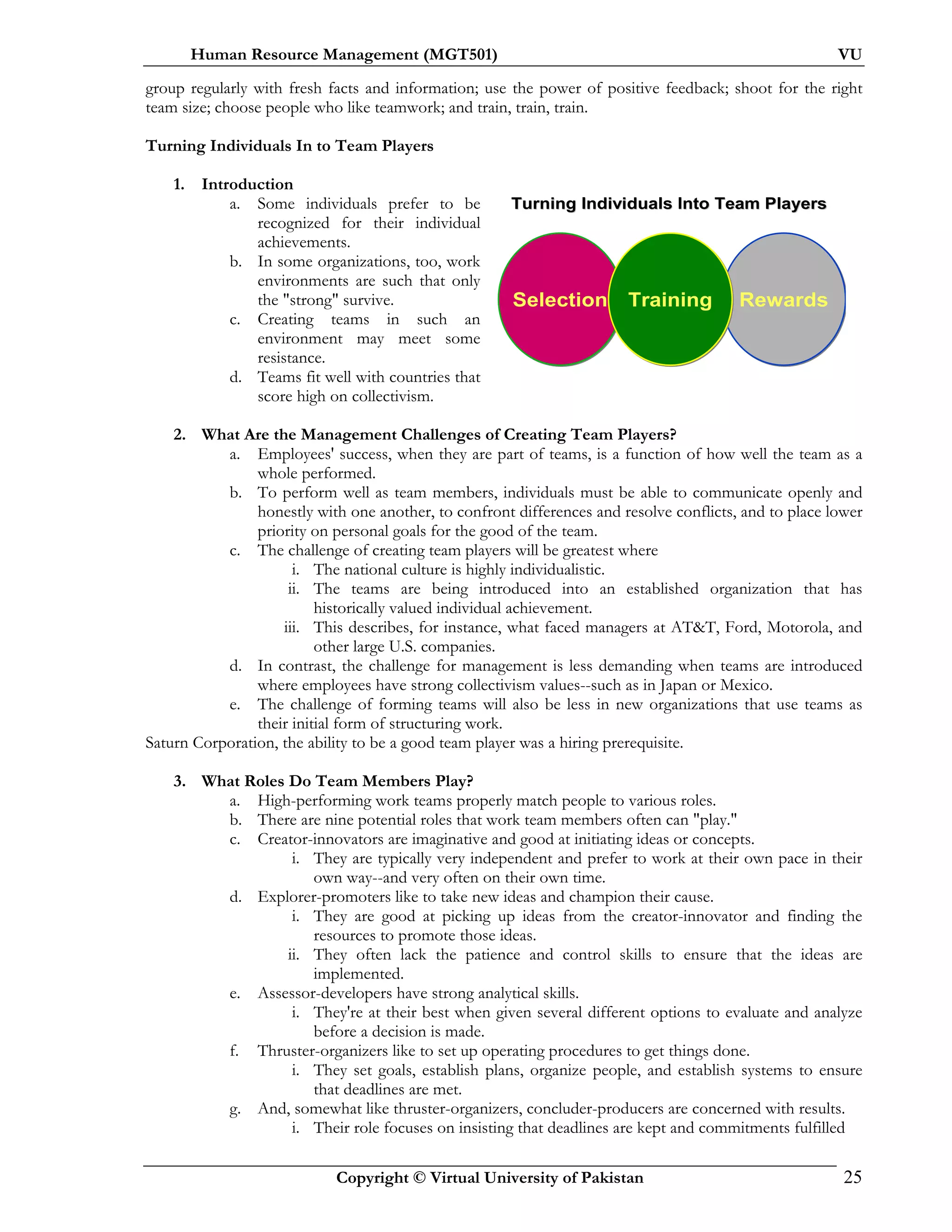 Human Resource Management (MGT501) VU
Copyright © Virtual University of Pakistan 25
group regularly with fresh facts and information; use the power of positive feedback; shoot for the right
team size; choose people who like teamwork; and train, train, train.
Turning Individuals In to Team Players
1. Introduction
a. Some individuals prefer to be
recognized for their individual
achievements.
b. In some organizations, too, work
environments are such that only
the "strong" survive.
c. Creating teams in such an
environment may meet some
resistance.
d. Teams fit well with countries that
score high on collectivism.
2. What Are the Management Challenges of Creating Team Players?
a. Employees' success, when they are part of teams, is a function of how well the team as a
whole performed.
b. To perform well as team members, individuals must be able to communicate openly and
honestly with one another, to confront differences and resolve conflicts, and to place lower
priority on personal goals for the good of the team.
c. The challenge of creating team players will be greatest where
i. The national culture is highly individualistic.
ii. The teams are being introduced into an established organization that has
historically valued individual achievement.
iii. This describes, for instance, what faced managers at AT&T, Ford, Motorola, and
other large U.S. companies.
d. In contrast, the challenge for management is less demanding when teams are introduced
where employees have strong collectivism values--such as in Japan or Mexico.
e. The challenge of forming teams will also be less in new organizations that use teams as
their initial form of structuring work.
Saturn Corporation, the ability to be a good team player was a hiring prerequisite.
3. What Roles Do Team Members Play?
a. High-performing work teams properly match people to various roles.
b. There are nine potential roles that work team members often can "play."
c. Creator-innovators are imaginative and good at initiating ideas or concepts.
i. They are typically very independent and prefer to work at their own pace in their
own way--and very often on their own time.
d. Explorer-promoters like to take new ideas and champion their cause.
i. They are good at picking up ideas from the creator-innovator and finding the
resources to promote those ideas.
ii. They often lack the patience and control skills to ensure that the ideas are
implemented.
e. Assessor-developers have strong analytical skills.
i. They're at their best when given several different options to evaluate and analyze
before a decision is made.
f. Thruster-organizers like to set up operating procedures to get things done.
i. They set goals, establish plans, organize people, and establish systems to ensure
that deadlines are met.
g. And, somewhat like thruster-organizers, concluder-producers are concerned with results.
i. Their role focuses on insisting that deadlines are kept and commitments fulfilled
SelectionSelection RewardsRewardsTrainingTraining
Turning Individuals Into Team PlayersTurning Individuals Into Team Players
 