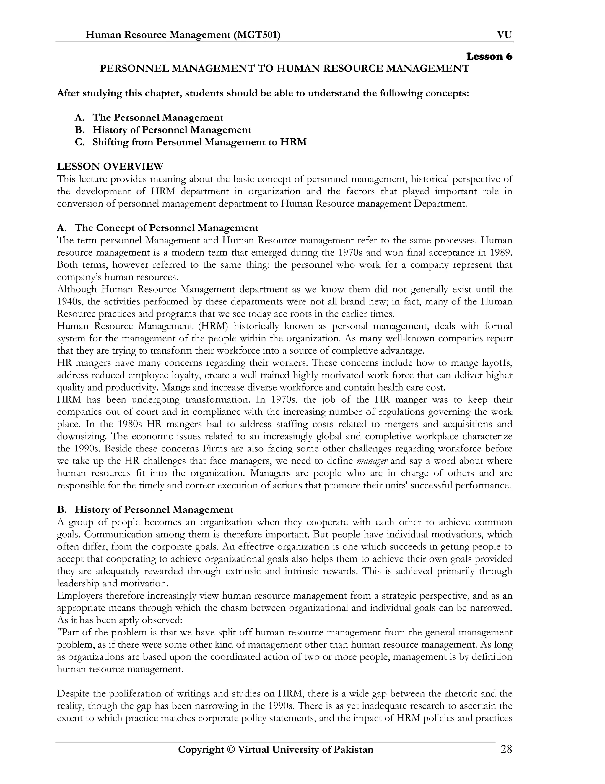 Human Resource Management (MGT501) VU
Copyright © Virtual University of Pakistan 28
Lesson 6
PERSONNEL MANAGEMENT TO HUMAN RESOURCE MANAGEMENT
After studying this chapter, students should be able to understand the following concepts:
A. The Personnel Management
B. History of Personnel Management
C. Shifting from Personnel Management to HRM
LESSON OVERVIEW
This lecture provides meaning about the basic concept of personnel management, historical perspective of
the development of HRM department in organization and the factors that played important role in
conversion of personnel management department to Human Resource management Department.
A. The Concept of Personnel Management
The term personnel Management and Human Resource management refer to the same processes. Human
resource management is a modern term that emerged during the 1970s and won final acceptance in 1989.
Both terms, however referred to the same thing; the personnel who work for a company represent that
company’s human resources.
Although Human Resource Management department as we know them did not generally exist until the
1940s, the activities performed by these departments were not all brand new; in fact, many of the Human
Resource practices and programs that we see today ace roots in the earlier times.
Human Resource Management (HRM) historically known as personal management, deals with formal
system for the management of the people within the organization. As many well-known companies report
that they are trying to transform their workforce into a source of completive advantage.
HR mangers have many concerns regarding their workers. These concerns include how to mange layoffs,
address reduced employee loyalty, create a well trained highly motivated work force that can deliver higher
quality and productivity. Mange and increase diverse workforce and contain health care cost.
HRM has been undergoing transformation. In 1970s, the job of the HR manger was to keep their
companies out of court and in compliance with the increasing number of regulations governing the work
place. In the 1980s HR mangers had to address staffing costs related to mergers and acquisitions and
downsizing. The economic issues related to an increasingly global and completive workplace characterize
the 1990s. Beside these concerns Firms are also facing some other challenges regarding workforce before
we take up the HR challenges that face managers, we need to define manager and say a word about where
human resources fit into the organization. Managers are people who are in charge of others and are
responsible for the timely and correct execution of actions that promote their units' successful performance.
B. History of Personnel Management
A group of people becomes an organization when they cooperate with each other to achieve common
goals. Communication among them is therefore important. But people have individual motivations, which
often differ, from the corporate goals. An effective organization is one which succeeds in getting people to
accept that cooperating to achieve organizational goals also helps them to achieve their own goals provided
they are adequately rewarded through extrinsic and intrinsic rewards. This is achieved primarily through
leadership and motivation.
Employers therefore increasingly view human resource management from a strategic perspective, and as an
appropriate means through which the chasm between organizational and individual goals can be narrowed.
As it has been aptly observed:
"Part of the problem is that we have split off human resource management from the general management
problem, as if there were some other kind of management other than human resource management. As long
as organizations are based upon the coordinated action of two or more people, management is by definition
human resource management.
Despite the proliferation of writings and studies on HRM, there is a wide gap between the rhetoric and the
reality, though the gap has been narrowing in the 1990s. There is as yet inadequate research to ascertain the
extent to which practice matches corporate policy statements, and the impact of HRM policies and practices
 
