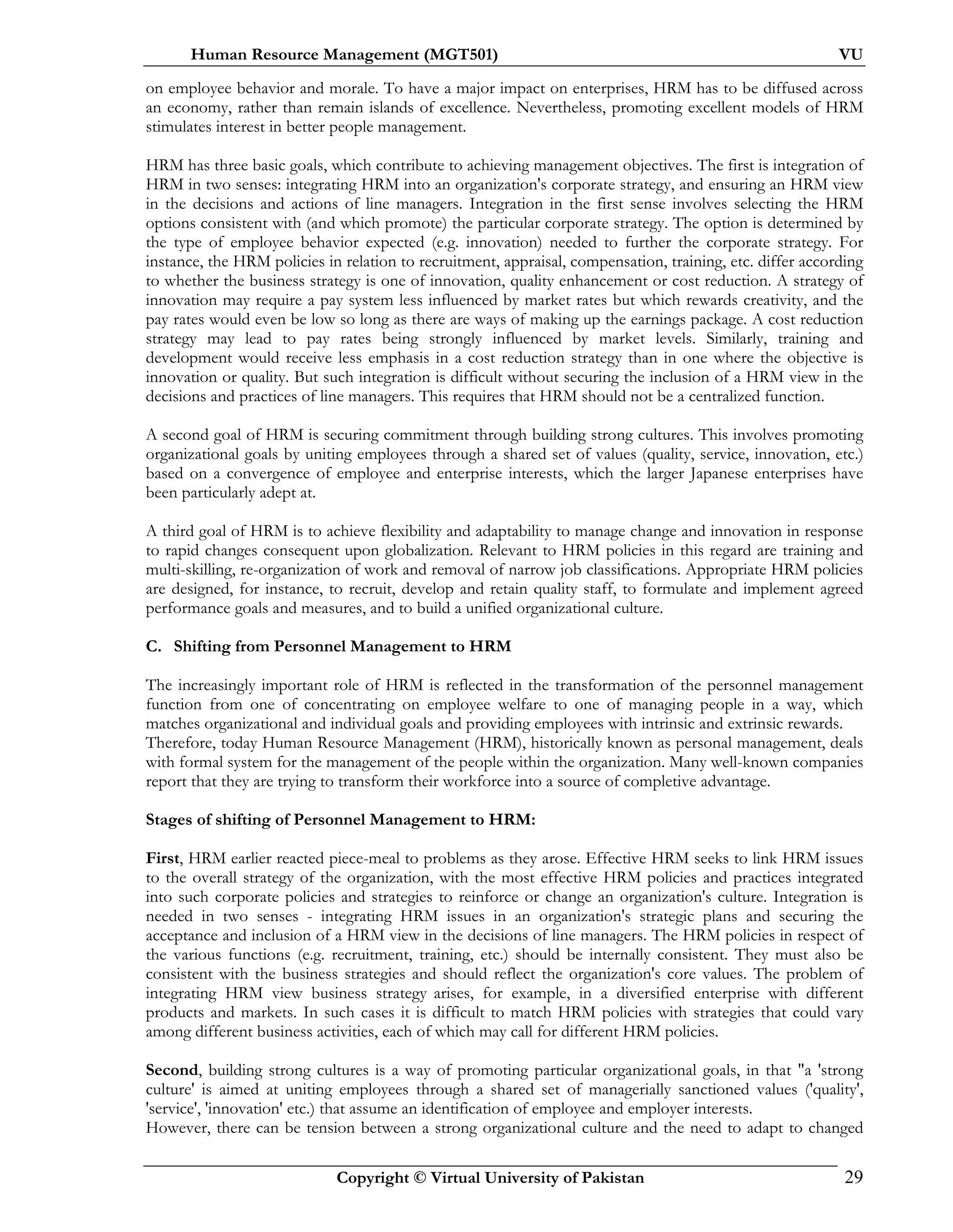 Human Resource Management (MGT501) VU
Copyright © Virtual University of Pakistan 29
on employee behavior and morale. To have a major impact on enterprises, HRM has to be diffused across
an economy, rather than remain islands of excellence. Nevertheless, promoting excellent models of HRM
stimulates interest in better people management.
HRM has three basic goals, which contribute to achieving management objectives. The first is integration of
HRM in two senses: integrating HRM into an organization's corporate strategy, and ensuring an HRM view
in the decisions and actions of line managers. Integration in the first sense involves selecting the HRM
options consistent with (and which promote) the particular corporate strategy. The option is determined by
the type of employee behavior expected (e.g. innovation) needed to further the corporate strategy. For
instance, the HRM policies in relation to recruitment, appraisal, compensation, training, etc. differ according
to whether the business strategy is one of innovation, quality enhancement or cost reduction. A strategy of
innovation may require a pay system less influenced by market rates but which rewards creativity, and the
pay rates would even be low so long as there are ways of making up the earnings package. A cost reduction
strategy may lead to pay rates being strongly influenced by market levels. Similarly, training and
development would receive less emphasis in a cost reduction strategy than in one where the objective is
innovation or quality. But such integration is difficult without securing the inclusion of a HRM view in the
decisions and practices of line managers. This requires that HRM should not be a centralized function.
A second goal of HRM is securing commitment through building strong cultures. This involves promoting
organizational goals by uniting employees through a shared set of values (quality, service, innovation, etc.)
based on a convergence of employee and enterprise interests, which the larger Japanese enterprises have
been particularly adept at.
A third goal of HRM is to achieve flexibility and adaptability to manage change and innovation in response
to rapid changes consequent upon globalization. Relevant to HRM policies in this regard are training and
multi-skilling, re-organization of work and removal of narrow job classifications. Appropriate HRM policies
are designed, for instance, to recruit, develop and retain quality staff, to formulate and implement agreed
performance goals and measures, and to build a unified organizational culture.
C. Shifting from Personnel Management to HRM
The increasingly important role of HRM is reflected in the transformation of the personnel management
function from one of concentrating on employee welfare to one of managing people in a way, which
matches organizational and individual goals and providing employees with intrinsic and extrinsic rewards.
Therefore, today Human Resource Management (HRM), historically known as personal management, deals
with formal system for the management of the people within the organization. Many well-known companies
report that they are trying to transform their workforce into a source of completive advantage.
Stages of shifting of Personnel Management to HRM:
First, HRM earlier reacted piece-meal to problems as they arose. Effective HRM seeks to link HRM issues
to the overall strategy of the organization, with the most effective HRM policies and practices integrated
into such corporate policies and strategies to reinforce or change an organization's culture. Integration is
needed in two senses - integrating HRM issues in an organization's strategic plans and securing the
acceptance and inclusion of a HRM view in the decisions of line managers. The HRM policies in respect of
the various functions (e.g. recruitment, training, etc.) should be internally consistent. They must also be
consistent with the business strategies and should reflect the organization's core values. The problem of
integrating HRM view business strategy arises, for example, in a diversified enterprise with different
products and markets. In such cases it is difficult to match HRM policies with strategies that could vary
among different business activities, each of which may call for different HRM policies.
Second, building strong cultures is a way of promoting particular organizational goals, in that "a 'strong
culture' is aimed at uniting employees through a shared set of managerially sanctioned values ('quality',
'service', 'innovation' etc.) that assume an identification of employee and employer interests.
However, there can be tension between a strong organizational culture and the need to adapt to changed
 