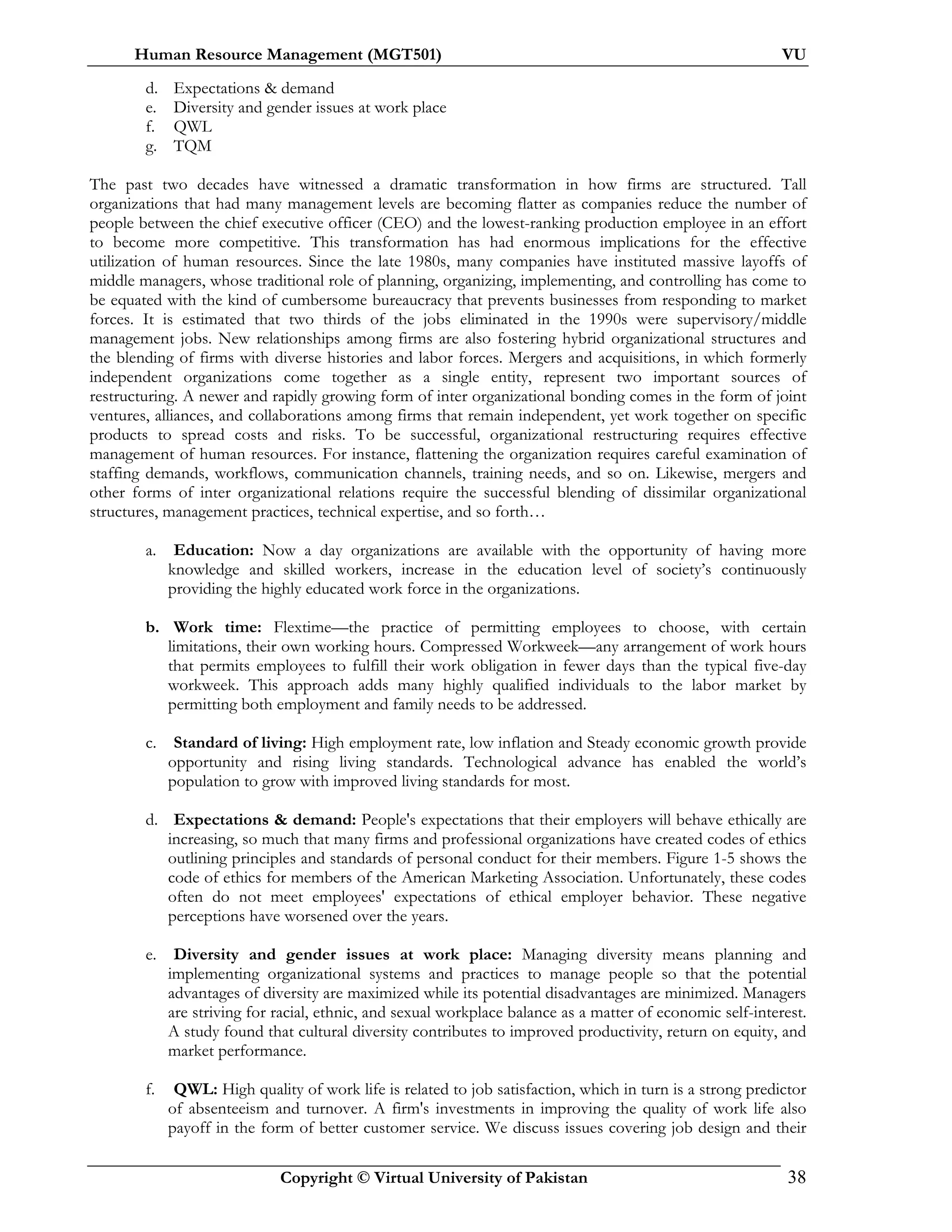 Human Resource Management (MGT501) VU
Copyright © Virtual University of Pakistan 38
d. Expectations & demand
e. Diversity and gender issues at work place
f. QWL
g. TQM
The past two decades have witnessed a dramatic transformation in how firms are structured. Tall
organizations that had many management levels are becoming flatter as companies reduce the number of
people between the chief executive officer (CEO) and the lowest-ranking production employee in an effort
to become more competitive. This transformation has had enormous implications for the effective
utilization of human resources. Since the late 1980s, many companies have instituted massive layoffs of
middle managers, whose traditional role of planning, organizing, implementing, and controlling has come to
be equated with the kind of cumbersome bureaucracy that prevents businesses from responding to market
forces. It is estimated that two thirds of the jobs eliminated in the 1990s were supervisory/middle
management jobs. New relationships among firms are also fostering hybrid organizational structures and
the blending of firms with diverse histories and labor forces. Mergers and acquisitions, in which formerly
independent organizations come together as a single entity, represent two important sources of
restructuring. A newer and rapidly growing form of inter organizational bonding comes in the form of joint
ventures, alliances, and collaborations among firms that remain independent, yet work together on specific
products to spread costs and risks. To be successful, organizational restructuring requires effective
management of human resources. For instance, flattening the organization requires careful examination of
staffing demands, workflows, communication channels, training needs, and so on. Likewise, mergers and
other forms of inter organizational relations require the successful blending of dissimilar organizational
structures, management practices, technical expertise, and so forth…
a. Education: Now a day organizations are available with the opportunity of having more
knowledge and skilled workers, increase in the education level of society’s continuously
providing the highly educated work force in the organizations.
b. Work time: Flextime—the practice of permitting employees to choose, with certain
limitations, their own working hours. Compressed Workweek—any arrangement of work hours
that permits employees to fulfill their work obligation in fewer days than the typical five-day
workweek. This approach adds many highly qualified individuals to the labor market by
permitting both employment and family needs to be addressed.
c. Standard of living: High employment rate, low inflation and Steady economic growth provide
opportunity and rising living standards. Technological advance has enabled the world’s
population to grow with improved living standards for most.
d. Expectations & demand: People's expectations that their employers will behave ethically are
increasing, so much that many firms and professional organizations have created codes of ethics
outlining principles and standards of personal conduct for their members. Figure 1-5 shows the
code of ethics for members of the American Marketing Association. Unfortunately, these codes
often do not meet employees' expectations of ethical employer behavior. These negative
perceptions have worsened over the years.
e. Diversity and gender issues at work place: Managing diversity means planning and
implementing organizational systems and practices to manage people so that the potential
advantages of diversity are maximized while its potential disadvantages are minimized. Managers
are striving for racial, ethnic, and sexual workplace balance as a matter of economic self-interest.
A study found that cultural diversity contributes to improved productivity, return on equity, and
market performance.
f. QWL: High quality of work life is related to job satisfaction, which in turn is a strong predictor
of absenteeism and turnover. A firm's investments in improving the quality of work life also
payoff in the form of better customer service. We discuss issues covering job design and their
 