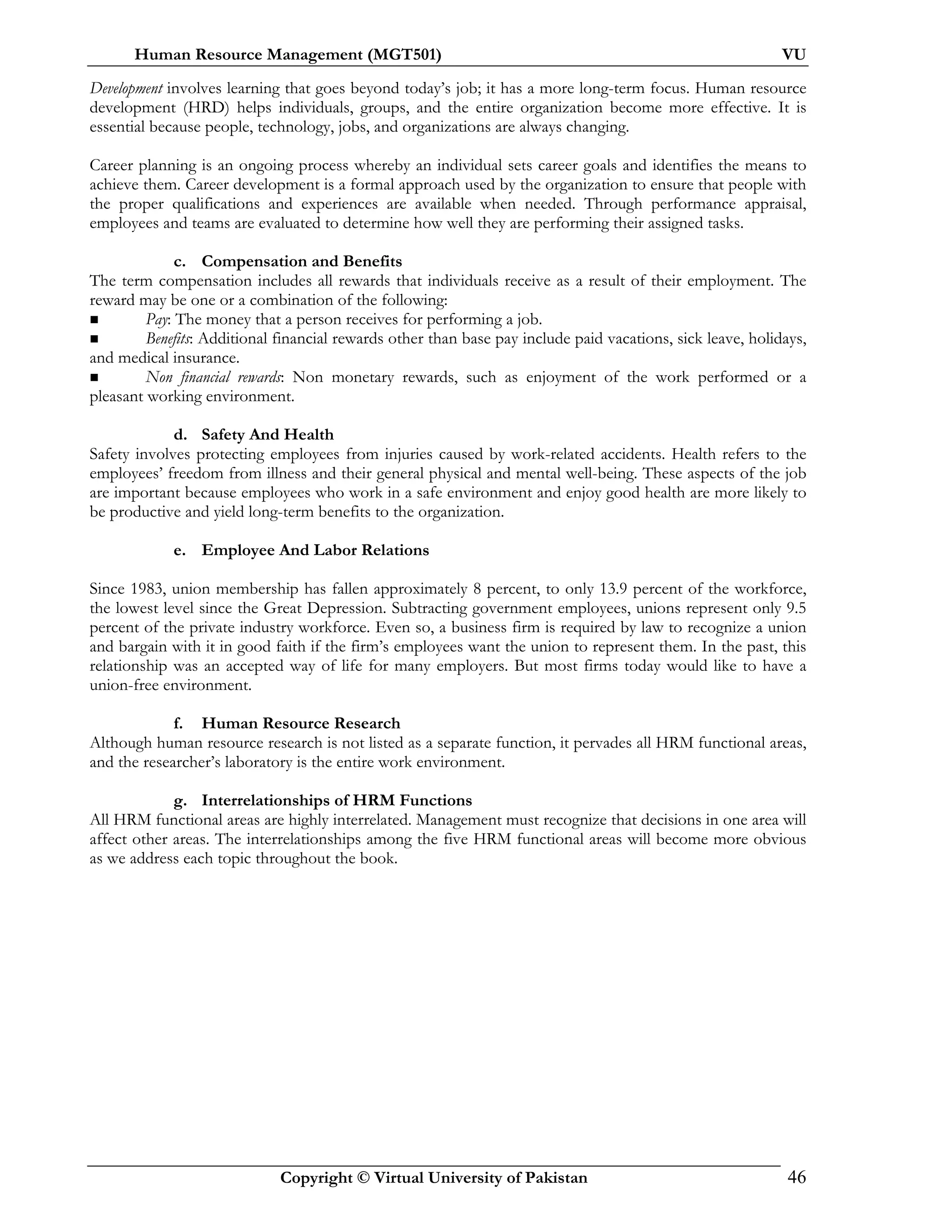 Human Resource Management (MGT501) VU
Copyright © Virtual University of Pakistan 46
Development involves learning that goes beyond today’s job; it has a more long-term focus. Human resource
development (HRD) helps individuals, groups, and the entire organization become more effective. It is
essential because people, technology, jobs, and organizations are always changing.
Career planning is an ongoing process whereby an individual sets career goals and identifies the means to
achieve them. Career development is a formal approach used by the organization to ensure that people with
the proper qualifications and experiences are available when needed. Through performance appraisal,
employees and teams are evaluated to determine how well they are performing their assigned tasks.
c. Compensation and Benefits
The term compensation includes all rewards that individuals receive as a result of their employment. The
reward may be one or a combination of the following:
Pay: The money that a person receives for performing a job.
Benefits: Additional financial rewards other than base pay include paid vacations, sick leave, holidays,
and medical insurance.
Non financial rewards: Non monetary rewards, such as enjoyment of the work performed or a
pleasant working environment.
d. Safety And Health
Safety involves protecting employees from injuries caused by work-related accidents. Health refers to the
employees’ freedom from illness and their general physical and mental well-being. These aspects of the job
are important because employees who work in a safe environment and enjoy good health are more likely to
be productive and yield long-term benefits to the organization.
e. Employee And Labor Relations
Since 1983, union membership has fallen approximately 8 percent, to only 13.9 percent of the workforce,
the lowest level since the Great Depression. Subtracting government employees, unions represent only 9.5
percent of the private industry workforce. Even so, a business firm is required by law to recognize a union
and bargain with it in good faith if the firm’s employees want the union to represent them. In the past, this
relationship was an accepted way of life for many employers. But most firms today would like to have a
union-free environment.
f. Human Resource Research
Although human resource research is not listed as a separate function, it pervades all HRM functional areas,
and the researcher’s laboratory is the entire work environment.
g. Interrelationships of HRM Functions
All HRM functional areas are highly interrelated. Management must recognize that decisions in one area will
affect other areas. The interrelationships among the five HRM functional areas will become more obvious
as we address each topic throughout the book.
 
