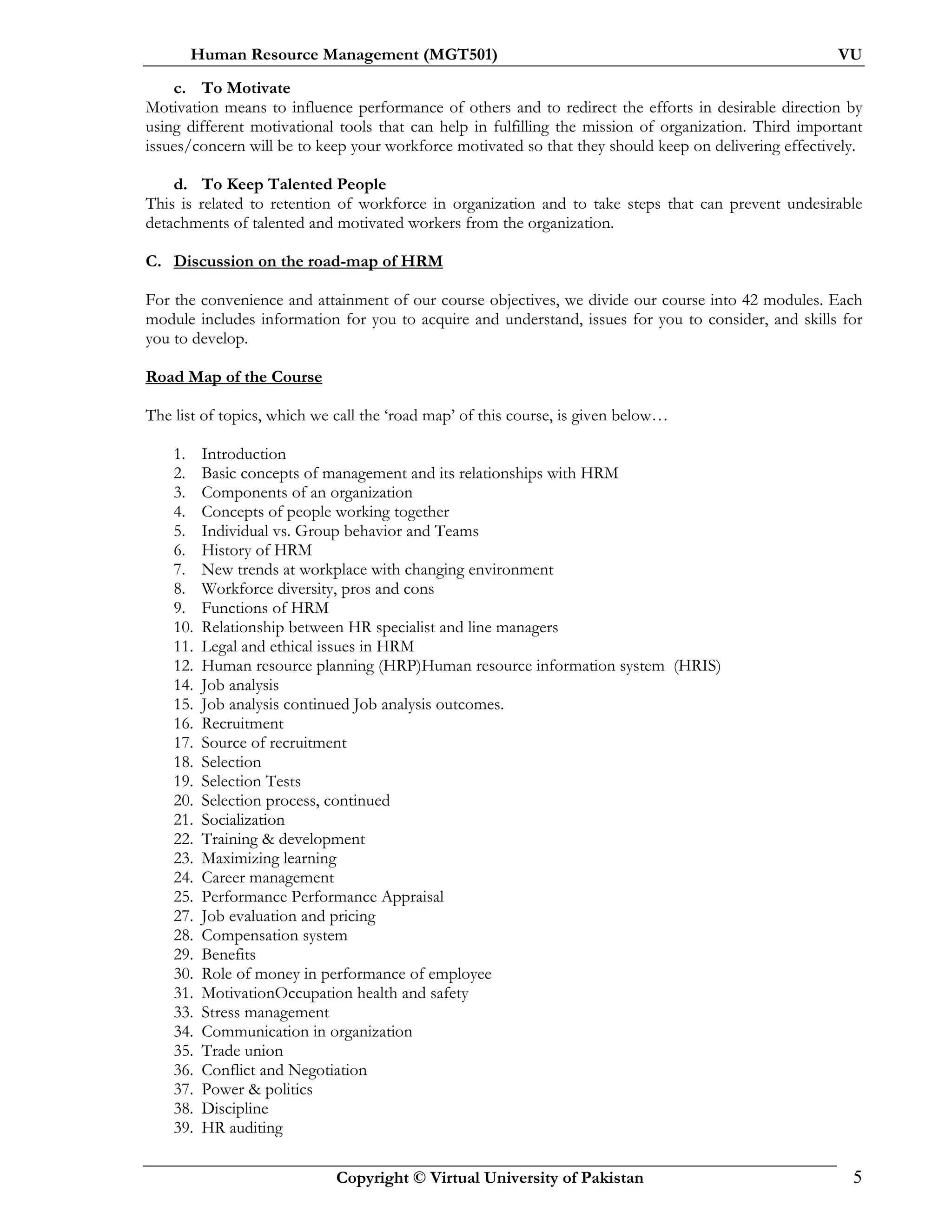 Human Resource Management (MGT501) VU
Copyright © Virtual University of Pakistan 5
c. To Motivate
Motivation means to influence performance of others and to redirect the efforts in desirable direction by
using different motivational tools that can help in fulfilling the mission of organization. Third important
issues/concern will be to keep your workforce motivated so that they should keep on delivering effectively.
d. To Keep Talented People
This is related to retention of workforce in organization and to take steps that can prevent undesirable
detachments of talented and motivated workers from the organization.
C. Discussion on the road-map of HRM
For the convenience and attainment of our course objectives, we divide our course into 42 modules. Each
module includes information for you to acquire and understand, issues for you to consider, and skills for
you to develop.
Road Map of the Course
The list of topics, which we call the ‘road map’ of this course, is given below…
1. Introduction
2. Basic concepts of management and its relationships with HRM
3. Components of an organization
4. Concepts of people working together
5. Individual vs. Group behavior and Teams
6. History of HRM
7. New trends at workplace with changing environment
8. Workforce diversity, pros and cons
9. Functions of HRM
10. Relationship between HR specialist and line managers
11. Legal and ethical issues in HRM
12. Human resource planning (HRP)Human resource information system (HRIS)
14. Job analysis
15. Job analysis continued Job analysis outcomes.
16. Recruitment
17. Source of recruitment
18. Selection
19. Selection Tests
20. Selection process, continued
21. Socialization
22. Training & development
23. Maximizing learning
24. Career management
25. Performance Performance Appraisal
27. Job evaluation and pricing
28. Compensation system
29. Benefits
30. Role of money in performance of employee
31. MotivationOccupation health and safety
33. Stress management
34. Communication in organization
35. Trade union
36. Conflict and Negotiation
37. Power & politics
38. Discipline
39. HR auditing
 