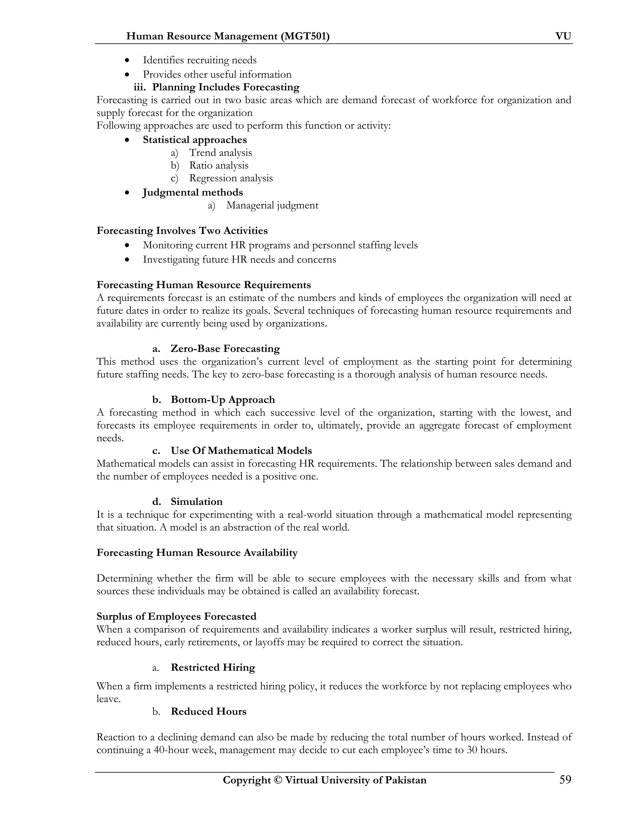 Human Resource Management (MGT501) VU
Copyright © Virtual University of Pakistan 59
• Identifies recruiting needs
• Provides other useful information
iii. Planning Includes Forecasting
Forecasting is carried out in two basic areas which are demand forecast of workforce for organization and
supply forecast for the organization
Following approaches are used to perform this function or activity:
• Statistical approaches
a) Trend analysis
b) Ratio analysis
c) Regression analysis
• Judgmental methods
a) Managerial judgment
Forecasting Involves Two Activities
• Monitoring current HR programs and personnel staffing levels
• Investigating future HR needs and concerns
Forecasting Human Resource Requirements
A requirements forecast is an estimate of the numbers and kinds of employees the organization will need at
future dates in order to realize its goals. Several techniques of forecasting human resource requirements and
availability are currently being used by organizations.
a. Zero-Base Forecasting
This method uses the organization’s current level of employment as the starting point for determining
future staffing needs. The key to zero-base forecasting is a thorough analysis of human resource needs.
b. Bottom-Up Approach
A forecasting method in which each successive level of the organization, starting with the lowest, and
forecasts its employee requirements in order to, ultimately, provide an aggregate forecast of employment
needs.
c. Use Of Mathematical Models
Mathematical models can assist in forecasting HR requirements. The relationship between sales demand and
the number of employees needed is a positive one.
d. Simulation
It is a technique for experimenting with a real-world situation through a mathematical model representing
that situation. A model is an abstraction of the real world.
Forecasting Human Resource Availability
Determining whether the firm will be able to secure employees with the necessary skills and from what
sources these individuals may be obtained is called an availability forecast.
Surplus of Employees Forecasted
When a comparison of requirements and availability indicates a worker surplus will result, restricted hiring,
reduced hours, early retirements, or layoffs may be required to correct the situation.
a. Restricted Hiring
When a firm implements a restricted hiring policy, it reduces the workforce by not replacing employees who
leave.
b. Reduced Hours
Reaction to a declining demand can also be made by reducing the total number of hours worked. Instead of
continuing a 40-hour week, management may decide to cut each employee’s time to 30 hours.
 