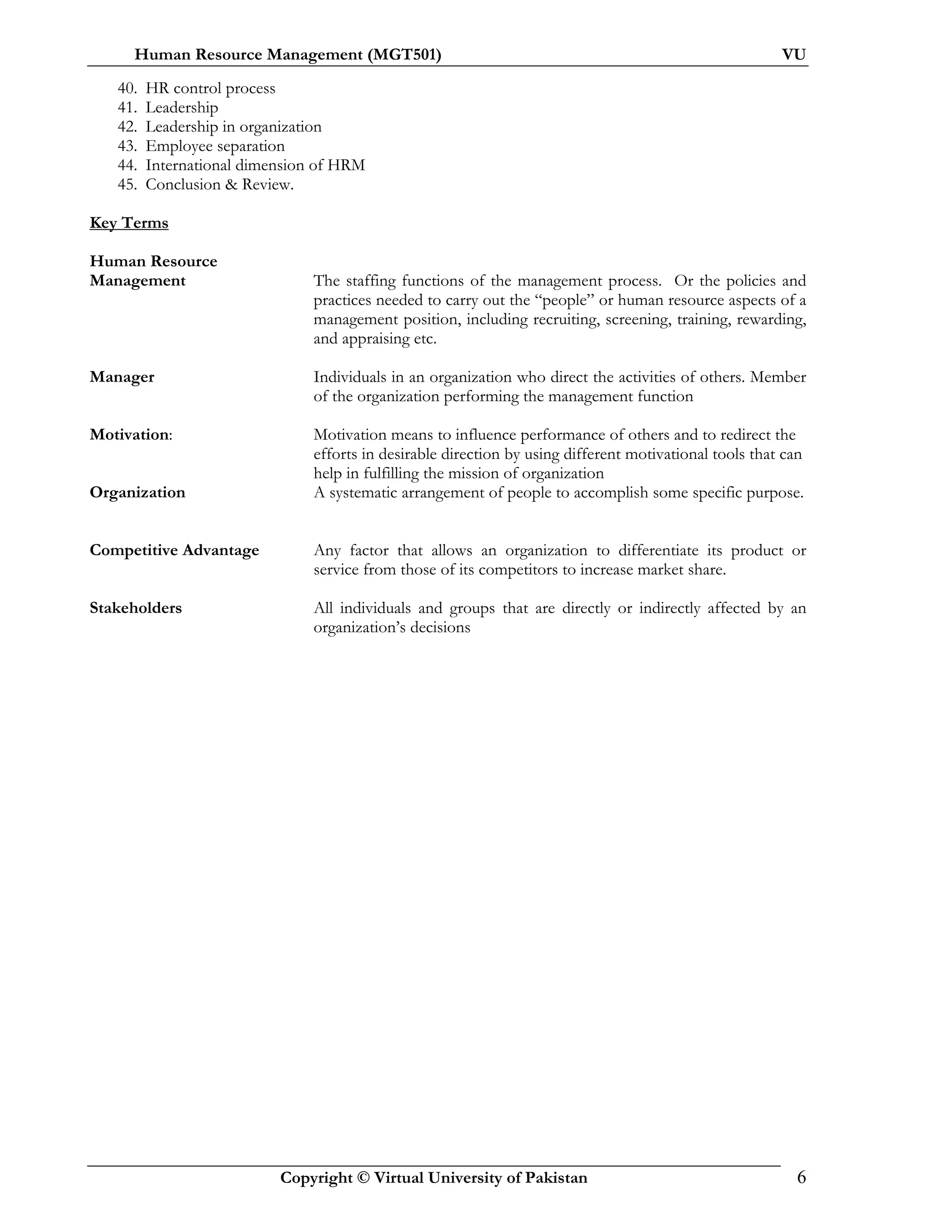Human Resource Management (MGT501) VU
Copyright © Virtual University of Pakistan 6
40. HR control process
41. Leadership
42. Leadership in organization
43. Employee separation
44. International dimension of HRM
45. Conclusion & Review.
Key Terms
Human Resource
Management The staffing functions of the management process. Or the policies and
practices needed to carry out the “people” or human resource aspects of a
management position, including recruiting, screening, training, rewarding,
and appraising etc.
Manager Individuals in an organization who direct the activities of others. Member
of the organization performing the management function
Motivation: Motivation means to influence performance of others and to redirect the
efforts in desirable direction by using different motivational tools that can
help in fulfilling the mission of organization
Organization A systematic arrangement of people to accomplish some specific purpose.
Competitive Advantage Any factor that allows an organization to differentiate its product or
service from those of its competitors to increase market share.
Stakeholders All individuals and groups that are directly or indirectly affected by an
organization’s decisions
 