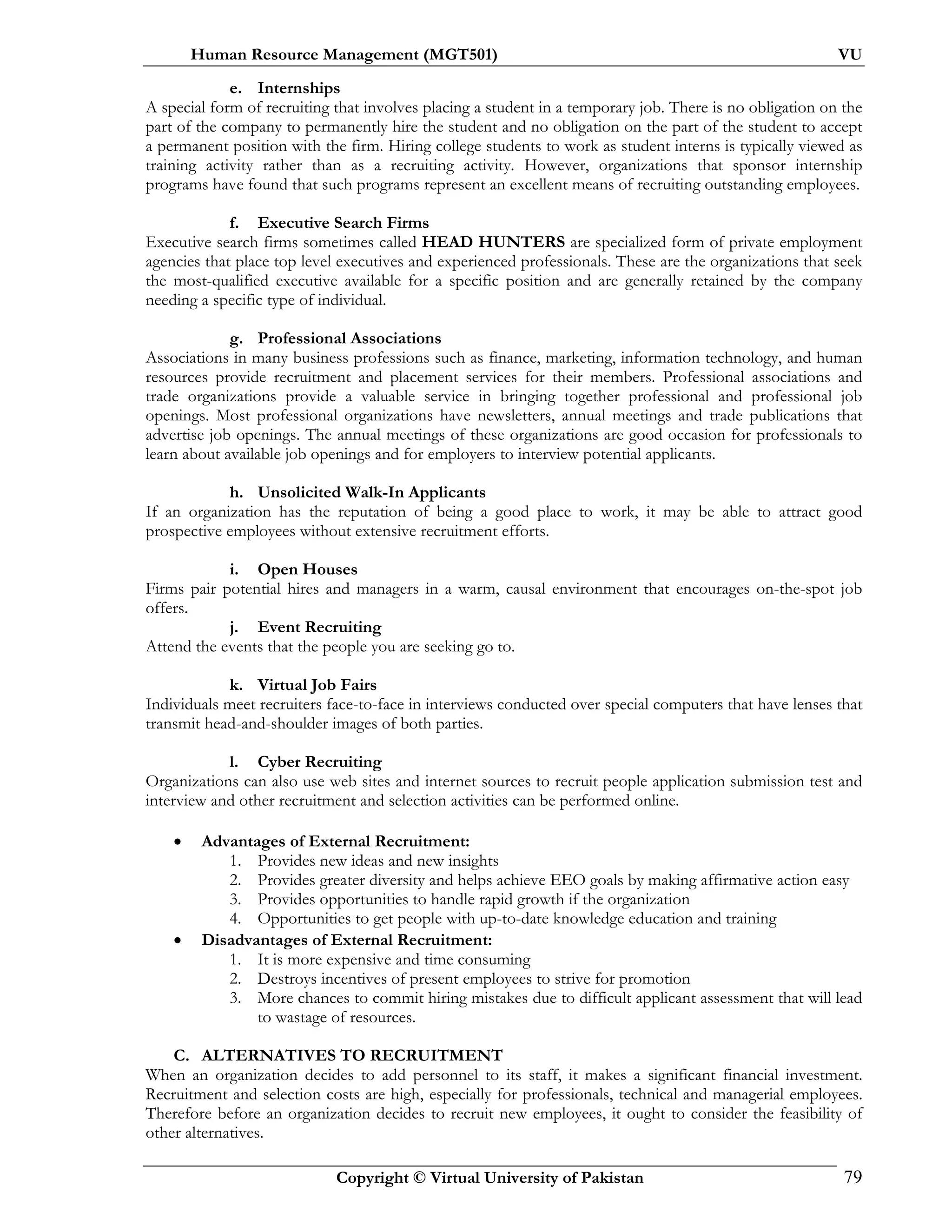 Human Resource Management (MGT501) VU
Copyright © Virtual University of Pakistan 79
e. Internships
A special form of recruiting that involves placing a student in a temporary job. There is no obligation on the
part of the company to permanently hire the student and no obligation on the part of the student to accept
a permanent position with the firm. Hiring college students to work as student interns is typically viewed as
training activity rather than as a recruiting activity. However, organizations that sponsor internship
programs have found that such programs represent an excellent means of recruiting outstanding employees.
f. Executive Search Firms
Executive search firms sometimes called HEAD HUNTERS are specialized form of private employment
agencies that place top level executives and experienced professionals. These are the organizations that seek
the most-qualified executive available for a specific position and are generally retained by the company
needing a specific type of individual.
g. Professional Associations
Associations in many business professions such as finance, marketing, information technology, and human
resources provide recruitment and placement services for their members. Professional associations and
trade organizations provide a valuable service in bringing together professional and professional job
openings. Most professional organizations have newsletters, annual meetings and trade publications that
advertise job openings. The annual meetings of these organizations are good occasion for professionals to
learn about available job openings and for employers to interview potential applicants.
h. Unsolicited Walk-In Applicants
If an organization has the reputation of being a good place to work, it may be able to attract good
prospective employees without extensive recruitment efforts.
i. Open Houses
Firms pair potential hires and managers in a warm, causal environment that encourages on-the-spot job
offers.
j. Event Recruiting
Attend the events that the people you are seeking go to.
k. Virtual Job Fairs
Individuals meet recruiters face-to-face in interviews conducted over special computers that have lenses that
transmit head-and-shoulder images of both parties.
l. Cyber Recruiting
Organizations can also use web sites and internet sources to recruit people application submission test and
interview and other recruitment and selection activities can be performed online.
• Advantages of External Recruitment:
1. Provides new ideas and new insights
2. Provides greater diversity and helps achieve EEO goals by making affirmative action easy
3. Provides opportunities to handle rapid growth if the organization
4. Opportunities to get people with up-to-date knowledge education and training
• Disadvantages of External Recruitment:
1. It is more expensive and time consuming
2. Destroys incentives of present employees to strive for promotion
3. More chances to commit hiring mistakes due to difficult applicant assessment that will lead
to wastage of resources.
C. ALTERNATIVES TO RECRUITMENT
When an organization decides to add personnel to its staff, it makes a significant financial investment.
Recruitment and selection costs are high, especially for professionals, technical and managerial employees.
Therefore before an organization decides to recruit new employees, it ought to consider the feasibility of
other alternatives.
 