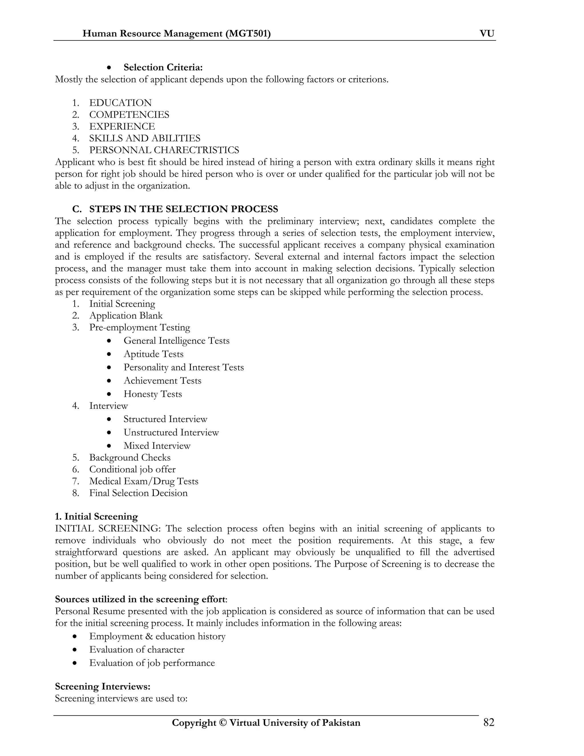 Human Resource Management (MGT501) VU
Copyright © Virtual University of Pakistan 82
• Selection Criteria:
Mostly the selection of applicant depends upon the following factors or criterions.
1. EDUCATION
2. COMPETENCIES
3. EXPERIENCE
4. SKILLS AND ABILITIES
5. PERSONNAL CHARECTRISTICS
Applicant who is best fit should be hired instead of hiring a person with extra ordinary skills it means right
person for right job should be hired person who is over or under qualified for the particular job will not be
able to adjust in the organization.
C. STEPS IN THE SELECTION PROCESS
The selection process typically begins with the preliminary interview; next, candidates complete the
application for employment. They progress through a series of selection tests, the employment interview,
and reference and background checks. The successful applicant receives a company physical examination
and is employed if the results are satisfactory. Several external and internal factors impact the selection
process, and the manager must take them into account in making selection decisions. Typically selection
process consists of the following steps but it is not necessary that all organization go through all these steps
as per requirement of the organization some steps can be skipped while performing the selection process.
1. Initial Screening
2. Application Blank
3. Pre-employment Testing
• General Intelligence Tests
• Aptitude Tests
• Personality and Interest Tests
• Achievement Tests
• Honesty Tests
4. Interview
• Structured Interview
• Unstructured Interview
• Mixed Interview
5. Background Checks
6. Conditional job offer
7. Medical Exam/Drug Tests
8. Final Selection Decision
1. Initial Screening
INITIAL SCREENING: The selection process often begins with an initial screening of applicants to
remove individuals who obviously do not meet the position requirements. At this stage, a few
straightforward questions are asked. An applicant may obviously be unqualified to fill the advertised
position, but be well qualified to work in other open positions. The Purpose of Screening is to decrease the
number of applicants being considered for selection.
Sources utilized in the screening effort:
Personal Resume presented with the job application is considered as source of information that can be used
for the initial screening process. It mainly includes information in the following areas:
• Employment & education history
• Evaluation of character
• Evaluation of job performance
Screening Interviews:
Screening interviews are used to:
 