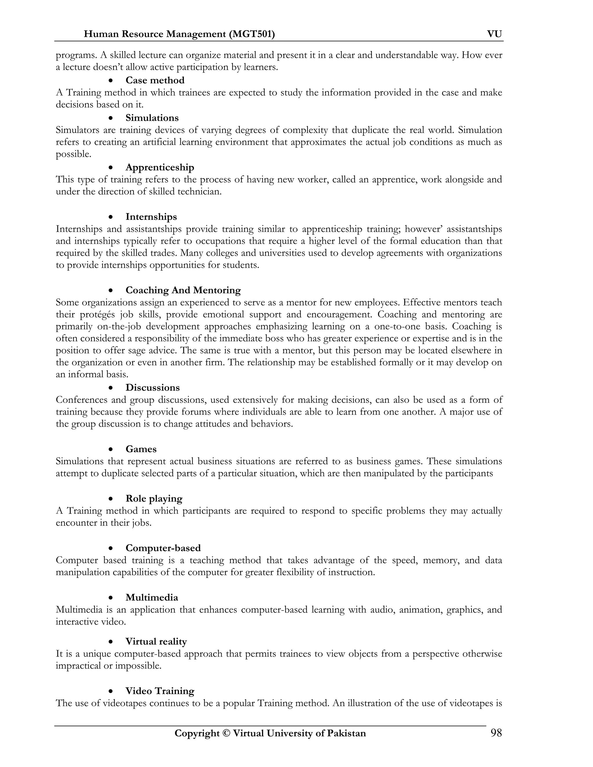 Human Resource Management (MGT501) VU
Copyright © Virtual University of Pakistan 98
programs. A skilled lecture can organize material and present it in a clear and understandable way. How ever
a lecture doesn’t allow active participation by learners.
• Case method
A Training method in which trainees are expected to study the information provided in the case and make
decisions based on it.
• Simulations
Simulators are training devices of varying degrees of complexity that duplicate the real world. Simulation
refers to creating an artificial learning environment that approximates the actual job conditions as much as
possible.
• Apprenticeship
This type of training refers to the process of having new worker, called an apprentice, work alongside and
under the direction of skilled technician.
• Internships
Internships and assistantships provide training similar to apprenticeship training; however’ assistantships
and internships typically refer to occupations that require a higher level of the formal education than that
required by the skilled trades. Many colleges and universities used to develop agreements with organizations
to provide internships opportunities for students.
• Coaching And Mentoring
Some organizations assign an experienced to serve as a mentor for new employees. Effective mentors teach
their protégés job skills, provide emotional support and encouragement. Coaching and mentoring are
primarily on-the-job development approaches emphasizing learning on a one-to-one basis. Coaching is
often considered a responsibility of the immediate boss who has greater experience or expertise and is in the
position to offer sage advice. The same is true with a mentor, but this person may be located elsewhere in
the organization or even in another firm. The relationship may be established formally or it may develop on
an informal basis.
• Discussions
Conferences and group discussions, used extensively for making decisions, can also be used as a form of
training because they provide forums where individuals are able to learn from one another. A major use of
the group discussion is to change attitudes and behaviors.
• Games
Simulations that represent actual business situations are referred to as business games. These simulations
attempt to duplicate selected parts of a particular situation, which are then manipulated by the participants
• Role playing
A Training method in which participants are required to respond to specific problems they may actually
encounter in their jobs.
• Computer-based
Computer based training is a teaching method that takes advantage of the speed, memory, and data
manipulation capabilities of the computer for greater flexibility of instruction.
• Multimedia
Multimedia is an application that enhances computer-based learning with audio, animation, graphics, and
interactive video.
• Virtual reality
It is a unique computer-based approach that permits trainees to view objects from a perspective otherwise
impractical or impossible.
• Video Training
The use of videotapes continues to be a popular Training method. An illustration of the use of videotapes is
 