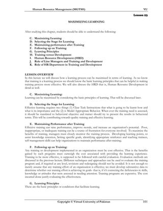 Human Resource Management (MGT501) VU
Copyright © Virtual University of Pakistan 101
Lesson 23
MAXIMIZING LEARNING
After studying this chapter, students should be able to understand the following:
C. Maximizing Learning
D. Selecting the Stage for Learning
E. Maintaining performance after Training
F. Following up on Training
G. Learning Principles
H. Training versus Development
I. Human Resource Development (HRD)
J. Role of Line Managers and Training and Development
K. Role of HR Department in Training and Development
LESSON OVERVIEW
In this lecture we will discuss how a learning process can be maximized in terms of learning. As we know
that training is a learning process we should know the basic learning principles that can be helpful in making
training process more effective. We will also discuss the HRD that is, Human Resource Development in
detail as well.
C. Maximizing Learning:
Learning can be maximized by considering the basic principles of learning. That will be discussed later.
D. Selecting the Stage for Learning
Effective learning requires two things (1) Clear Task Instructions that what is going to be learnt how and
what is its importance and the (2) is Model Appropriate Behavior. When ever the training need is assessed,
it should be translated to behavioral objective and trainer should try to present the results in behavioral
terms. This will be contributing towards quality training and effective learning.
E. Maintaining Performance after Training
Effective training can raise performance, improve morale, and increase an organization's potential. Poor,
inappropriate, or inadequate training can be a source of frustration for everyone involved. To maximize the
benefits of training, managers must closely monitor the training process. Developing learning points, to
assist knowledge retention, Setting specific goals, identifying appropriate reinforces and teaching trainees,
self-management skills can help organizations to maintain performance after training.
F. Following up on Training:
Any training or development implemented in an organization must be cost effective. That is the benefits
gained by such programs must outweigh the cost associated with providing the learning experience.
Training to be more effective, is supposed to be followed with careful evaluation. Evaluation methods are
discussed in the previous lecture. Different techniques and approaches can be used to evaluate the training
program and, if required at any level, revisions and redesigning should not be avoided. It is not enough to
merely assume that any training effort of an organization is effective; we must develop substantive data to
determine whether our training effort is achieving its goals- that is, if it’s correcting the deficiencies in skills,
knowledge or attitudes that were assessed in needing attention. Training programs are expensive. The cost
incurred alone justify evaluating the effectiveness.
G. Learning Principles
These are the basic principles or conditions that facilitate learning.
 