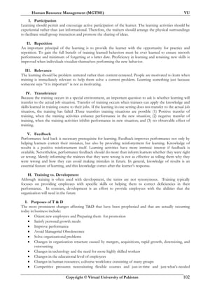 Human Resource Management (MGT501) VU
Copyright © Virtual University of Pakistan 102
I. Participation
Learning should permit and encourage active participation of the learner. The learning activities should be
experiential rather than just informational. Therefore, the trainers should arrange the physical surroundings
to facilitate small group interaction and promote the sharing of ideas.
II. Repetition
An important principal of the learning is to provide the learner with the opportunity for practice and
repetition. To gain the full benefit of training learned behaviors must be over learned to ensure smooth
performance and minimum of forgetting at a latter date. Proficiency in learning and retaining new skills is
improved when individuals visualize themselves performing the new behavior.
III. Relevance
The learning should be problem centered rather than content centered. People are motivated to learn when
training is immediately relevant to help them solve a current problem. Learning something just because
someone says “it is important” is not as motivating.
IV. Transference
Because the training occurs in a special environment, an important question to ask is whether learning will
transfer to the actual job situation. Transfer of training occurs when trainees can apply the knowledge and
skills learned in training course to their jobs. If the learning in one setting does not transfer to the actual job
situation, the training has failed .Three transfers training situations are possible (1) Positive transfer of
training, when the training activities enhance performance in the new situation; (2) negative transfer of
training, when the training activities inhibit performance in new situation; and (3) no observable effect of
training.
V. Feedback
Performance feed back is necessary prerequisite for learning. Feedback improves performance not only by
helping learners correct their mistakes, but also by providing reinforcement for learning. Knowledge of
results is a positive reinforcement itself. Learning activities have more intrinsic interest if feedback is
available. Nevertheless, performance feedback should do more than inform learners whether they were right
or wrong. Merely informing the trainees that they were wrong is not as effective as telling them why they
were wrong and how they can avoid making mistakes in future. In general, knowledge of results is an
essential feature of learning, and this knowledge comes after the learner’s response.
H. Training vs. Development
Although training is often used with development, the terms are not synonymous. Training typically
focuses on providing employees with specific skills or helping them to correct deficiencies in their
performance. In contrast, development is an effort to provide employees with the abilities that the
organization will need in the future
I. Purposes of T & D
The most prominent changes affecting T&D that have been prophesied and that are actually occurring
today in business include:
• Orient new employees and Preparing them for promotion
• Satisfy personal growth needs
• Improve performance
• Avoid Managerial Obsolescence
• Solve organizational problems
• Changes in organization structure caused by mergers, acquisitions, rapid growth, downsizing, and
outsourcing
• Changes in technology and the need for more highly skilled workers
• Changes in the educational level of employees
• Changes in human resources; a diverse workforce consisting of many groups
• Competitive pressures necessitating flexible courses and just-in-time and just-what’s-needed
 