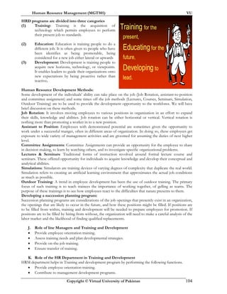 Human Resource Management (MGT501) VU
Copyright © Virtual University of Pakistan 104
HRD programs are divided into three categories
(1) Training: Training is the acquisition of
technology which permits employees to perform
their present job to standards.
(2) Education: Education is training people to do a
different job. It is often given to people who have
been identifies as being promotable, being
considered for a new job either lateral or upwards
(3) Development: Development is training people to
acquire new horizons, technology, or viewpoints.
It enables leaders to guide their organizations onto
new expectations by being proactive rather than
reactive.
Human Resource Development Methods:
Some development of the individuals’ ability can take place on the job (Job Rotation, assistant-to-position
and committee assignment) and some times off the job methods (Lectures, Courses, Seminars, Simulation,
Outdoor Training) are to be used to provide the development opportunity to the workforce. We will have
brief discussion on these methods.
Job Rotation: It involves moving employees to various positions in organization in an effort to expand
their skills, knowledge and abilities. Job rotation can be either horizontal or vertical. Vertical rotation is
nothing more than promoting a worker in to a new position.
Assistant to Position: Employees with demonstrated potential are sometimes given the opportunity to
work under a successful manger, often in different areas of organization. In doing so, these employees get
exposure to wide variety of management activities and are groomed for assuming the duties of next higher
level.
Committee Assignments: Committee Assignments can provide an opportunity for the employee to share
in decision making, to learn by watching others, and to investigate specific organizational problems.
Lectures & Seminars: Traditional forms of instruction revolved around formal lecture course and
seminars. These offered opportunity for individuals to acquire knowledge and develop their conceptual and
analytical abilities.
Simulations: Simulators are training devices of varying degrees of complexity that duplicate the real world.
Simulation refers to creating an artificial learning environment that approximates the actual job conditions
as much as possible.
Outdoor Training: A trend in employee development has been the use of outdoor training. The primary
focus of such training is to teach trainees the importance of working together, of gelling as teams. The
purpose of these trainings is to see how employees react to the difficulties that nature presents to them.
Developing a succession planning program:
Succession planning programs are considerations of the job openings that presently exist in an organization,
the openings that are likely to occur in the future, and how these positions might be filled. If positions are
to be filled from within, training and development will be needed to prepare employees for promotion. If
positions are to be filled by hiring from without, the organization will need to make a careful analysis of the
labor market and the likelihood of finding qualified replacements.
J. Role of line Managers and Training and Development
• Provide employee orientation training.
• Assess training needs and plan developmental strategies.
• Provide on-the-job training.
• Ensure transfer of training.
K. Role of the HR Department in Training and Development
HRM department helps in Training and development program by performing the following functions.
• Provide employee orientation training.
• Contribute to management development programs.
Training for the
present,
Educatingfor the
future,
Developing to
lead.
 