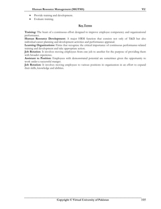 Human Resource Management (MGT501) VU
Copyright © Virtual University of Pakistan 105
• Provide training and development.
• Evaluate training.
Key Terms
Training: The heart of a continuous effort designed to improve employee competency and organizational
performance.
Human Resource Development: A major HRM function that consists not only of T&D but also
individual career planning and development activities and performance appraisal.
Learning Organizations: Firms that recognize the critical importance of continuous performance-related
training and development and take appropriate action.
Job Rotation: It involves moving employees from one job to another for the purpose of providing them
with broader experience.
Assistant to Position: Employees with demonstrated potential are sometimes given the opportunity to
work under a successful manger.
Job Rotation: It involves moving employees to various positions in organization in an effort to expand
their skills, knowledge and abilities.
 