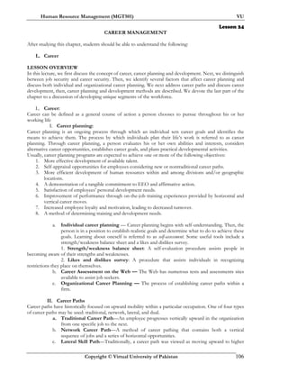 Human Resource Management (MGT501) VU
Copyright © Virtual University of Pakistan 106
Lesson 24
CAREER MANAGEMENT
After studying this chapter, students should be able to understand the following:
L. Career
LESSON OVERVIEW
In this lecture, we first discuss the concept of career, career planning and development. Next, we distinguish
between job security and career security. Then, we identify several factors that affect career planning and
discuss both individual and organizational career planning. We next address career paths and discuss career
development, then, career planning and development methods are described. We devote the last part of the
chapter to a discussion of developing unique segments of the workforce.
L. Career:
Career can be defined as a general course of action a person chooses to pursue throughout his or her
working life
I. Career planning:
Career planning is an ongoing process through which an individual sets career goals and identifies the
means to achieve them. The process by which individuals plan their life’s work is referred to as career
planning. Through career planning, a person evaluates his or her own abilities and interests, considers
alternative career opportunities, establishes career goals, and plans practical developmental activities.
Usually, career planning programs are expected to achieve one or more of the following objectives:
1. More effective development of available talent.
2. Self-appraisal opportunities for employees considering new or nontraditional career paths.
3. More efficient development of human resources within and among divisions and/or geographic
locations.
4. A demonstration of a tangible commitment to EEO and affirmative action.
5. Satisfaction of employees’ personal development needs.
6. Improvement of performance through on-the-job training experiences provided by horizontal and
vertical career moves.
7. Increased employee loyalty and motivation, leading to decreased turnover.
8. A method of determining training and development needs.
a. Individual career planning — Career planning begins with self-understanding. Then, the
person is in a position to establish realistic goals and determine what to do to achieve these
goals. Learning about oneself is referred to as self-assessment. Some useful tools include a
strength/weakness balance sheet and a likes and dislikes survey.
1. Strength/weakness balance sheet: A self-evaluation procedure assists people in
becoming aware of their strengths and weaknesses.
2. Likes and dislikes survey: A procedure that assists individuals in recognizing
restrictions they place on themselves.
b. Career Assessment on the Web — The Web has numerous tests and assessments sites
available to assist job seekers.
c. Organizational Career Planning — The process of establishing career paths within a
firm.
II. Career Paths
Career paths have historically focused on upward mobility within a particular occupation. One of four types
of career paths may be used: traditional, network, lateral, and dual.
a. Traditional Career Path—An employee progresses vertically upward in the organization
from one specific job to the next.
b. Network Career Path—A method of career pathing that contains both a vertical
sequence of jobs and a series of horizontal opportunities.
c. Lateral Skill Path—Traditionally, a career path was viewed as moving upward to higher
 