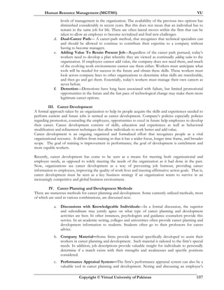 Human Resource Management (MGT501) VU
Copyright © Virtual University of Pakistan 107
levels of management in the organization. The availability of the previous two options has
diminished considerably in recent years. But this does not mean that an individual has to
remain in the same job for life. There are often lateral moves within the firm that can be
taken to allow an employee to become revitalized and find new challenges.
d. Dual-Career Path— A career-path method, that recognizes that technical specialists can
and should be allowed to continue to contribute their expertise to a company without
having to become managers.
e. Adding Value To Retain Present Job—Regardless of the career path pursued, today’s
workers need to develop a plan whereby they are viewed as continually adding value to the
organization. If employees cannot add value, the company does not need them, and much
of the evolving work environments cannot use them either. Workers must anticipate what
tools will be needed for success in the future and obtain these skills. These workers must
look across company lines to other organizations to determine what skills are transferable,
and then go and get them. Essentially, today’s workers must manage their own careers as
never before.
f. Demotion—Demotions have long been associated with failure, but limited promotional
opportunities in the future and the fast pace of technological change may make them more
legitimate career options.
III. Career Development
A formal approach taken by an organization to help its people acquire the skills and experiences needed to
perform current and future jobs is termed as career development. Company’s policies especially policies
regarding promotion, counseling the employees, opportunities to excel in future help employees to develop
their career. Career development consists of skills, education and experiences as well as behavioral
modification and refinement techniques that allow individuals to work better and add value.
Career development is an ongoing organized and formalized effort that recognizes people as a vital
organizational resource. It differs from training in that it has a wider focus, longer time frame, and broader
scope. The goal of training is improvement in performance; the goal of development is enrichment and
more capable workers.
Recently, career development has come to be seen as a means for meeting both organizational and
employee needs, as opposed to solely meeting the needs of the organization as it had done in the past.
Now, organizations see career development as a way of preventing job burnout, providing career
information to employees, improving the quality of work lives and meeting affirmative action goals. That is,
career development must be seen as a key business strategy if an organization wants to survive in an
increasingly competitive and global business environment.
IV. Career Planning and Development Methods
There are numerous methods for career planning and development. Some currently utilized methods, most
of which are used in various combinations, are discussed next.
a. Discussions with Knowledgeable Individuals—In a formal discussion, the superior
and subordinate may jointly agree on what type of career planning and development
activities are best. In other instances, psychologists and guidance counselors provide this
service. In an academic setting, colleges and universities often provide career planning and
development information to students. Students often go to their professors for career
advice.
b. Company Material—Some firms provide material specifically developed to assist their
workers in career planning and development. Such material is tailored to the firm’s special
needs. In addition, job descriptions provide valuable insight for individuals to personally
determine if a match exists with their strengths and weaknesses and specific positions
considered.
c. Performance Appraisal System—The firm’s performance appraisal system can also be a
valuable tool in career planning and development. Noting and discussing an employee’s
 