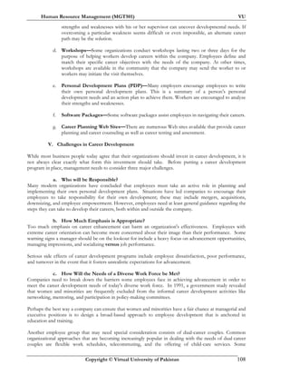 Human Resource Management (MGT501) VU
Copyright © Virtual University of Pakistan 108
strengths and weaknesses with his or her supervisor can uncover developmental needs. If
overcoming a particular weakness seems difficult or even impossible, an alternate career
path may be the solution.
d. Workshops—Some organizations conduct workshops lasting two or three days for the
purpose of helping workers develop careers within the company. Employees define and
match their specific career objectives with the needs of the company. At other times,
workshops are available in the community that the company may send the worker to or
workers may initiate the visit themselves.
e. Personal Development Plans (PDP)—Many employers encourage employees to write
their own personal development plans. This is a summary of a person’s personal
development needs and an action plan to achieve them. Workers are encouraged to analyze
their strengths and weaknesses.
f. Software Packages—Some software packages assist employees in navigating their careers.
g. Career Planning Web Sites—There are numerous Web sites available that provide career
planning and career counseling as well as career testing and assessment.
V. Challenges in Career Development
While most business people today agree that their organizations should invest in career development, it is
not always clear exactly what form this investment should take. Before putting a career development
program in place, management needs to consider three major challenges.
a. Who will be Responsible?
Many modern organizations have concluded that employees must take an active role in planning and
implementing their own personal development plans. Situations have led companies to encourage their
employees to take responsibility for their own development; these may include mergers, acquisitions,
downsizing, and employee empowerment. However, employees need at least general guidance regarding the
steps they can take to develop their careers, both within and outside the company.
b. How Much Emphasis is Appropriate?
Too much emphasis on career enhancement can harm an organization's effectiveness. Employees with
extreme career orientation can become more concerned about their image than their performance. Some
warning signs a manager should be on the lookout for include a heavy focus on advancement opportunities,
managing impressions, and socializing versus job performance.
Serious side effects of career development programs include employee dissatisfaction, poor performance,
and turnover in the event that it fosters unrealistic expectations for advancement.
c. How Will the Needs of a Diverse Work Force be Met?
Companies need to break down the barriers some employees face in achieving advancement in order to
meet the career development needs of today's diverse work force. In 1991, a government study revealed
that women and minorities are frequently excluded from the informal career development activities like
networking, mentoring, and participation in policy-making committees.
Perhaps the best way a company can ensure that women and minorities have a fair chance at managerial and
executive positions is to design a broad-based approach to employee development that is anchored in
education and training.
Another employee group that may need special consideration consists of dual-career couples. Common
organizational approaches that are becoming increasingly popular in dealing with the needs of dual career
couples are flexible work schedules, telecommuting, and the offering of child-care services. Some
 
