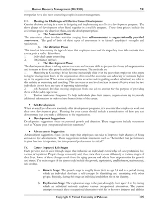 Human Resource Management (MGT501) VU
Copyright © Virtual University of Pakistan 109
companies have also been counseling couples in career management.
III. Meeting the Challenges of Effective Career Development
Creative decision making is a must in designing and implementing an effective development program. The
three phases of development often blend together in a real_life program. These three phases include the
assessment phase, the direction phase, and the development phase.
a. The Assessment Phase
The assessment phase involves activities ranging from self-assessment to organizationally provided
assessment. The goal of both of these types of assessment is to identify employees' strengths and
weaknesses.
b. The Direction Phase
This involves determining the type of career that employees want and the steps they must take to make their
career goals a reality. It involves:
1. Individual career counseling
2. Information services
c. The Development Phase
The development phase is taking actions to create and increase skills to prepare for future job opportunities
and is meant to foster this growth and self-improvement. The methods are
1. Mentoring & Coaching : It has become increasingly clear over the years that employees who aspire
to higher management levels in the organization often need the assistance and advocacy of someone higher
up in the organization. When senior employee takes an active role in guiding another individual, we refer to
this activity as mentoring and coaching. This can occur at any level and can be most effective when the two
individuals do not have any type of reporting relationship.
2. Job Rotation: Involves moving employees from one job to another for the purpose of providing
them with broader experience.
3. Tuition Assistance Programs: To help individuals plan their careers, organizations try to provide
additional information in order to have better choice of the career.
Self-Development
When an employer does not routinely offer development programs, it is essential that employees work out
their own development plan. Planning for your career should include a consideration of how you can
demonstrate that you make a difference to the organization.
• Development Suggestions
Development suggestions focus on personal growth and direction. These suggestions include statements
such as "Create your own personal mission statement."
• Advancement Suggestion
Advancement suggestions focus on the steps that employees can take to improve their chances of being
considered for advancement. These suggestions include statements such as "Remember that performance
in your function is important, but interpersonal performance is critical."
IV. Career-Impacted Life Stages
Each person’s career goes through stages that influence an individual’s knowledge of, and preference for,
various occupations. People change constantly and, thus, view their careers differently at various stages of
their lives. Some of these changes result from the aging process and others from opportunities for growth
and status. The main stages of the career cycle include the growth, exploration, establishment, maintenance,
and decline.
a. Growth Stage: The growth stage is roughly from birth to age 14 and is a period during
which an individual develops a self-concept by identifying and interacting with other
people. Basically, during this stage an individual establishes his or her identity.
b. Exploration Stage: The exploration stage is the period roughly from ages 15 to 24, during
which an individual seriously explores various occupational alternatives. The person
attempts to match these occupational alternatives with his or her own interests and abilities
 