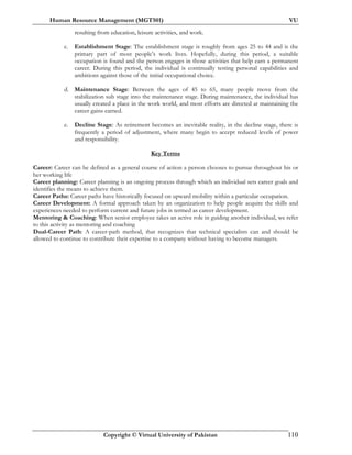 Human Resource Management (MGT501) VU
Copyright © Virtual University of Pakistan 110
resulting from education, leisure activities, and work.
c. Establishment Stage: The establishment stage is roughly from ages 25 to 44 and is the
primary part of most people’s work lives. Hopefully, during this period, a suitable
occupation is found and the person engages in those activities that help earn a permanent
career. During this period, the individual is continually testing personal capabilities and
ambitions against those of the initial occupational choice.
d. Maintenance Stage: Between the ages of 45 to 65, many people move from the
stabilization sub stage into the maintenance stage. During maintenance, the individual has
usually created a place in the work world, and most efforts are directed at maintaining the
career gains earned.
e. Decline Stage: As retirement becomes an inevitable reality, in the decline stage, there is
frequently a period of adjustment, where many begin to accept reduced levels of power
and responsibility.
Key Terms
Career: Career can be defined as a general course of action a person chooses to pursue throughout his or
her working life
Career planning: Career planning is an ongoing process through which an individual sets career goals and
identifies the means to achieve them.
Career Paths: Career paths have historically focused on upward mobility within a particular occupation.
Career Development: A formal approach taken by an organization to help people acquire the skills and
experiences needed to perform current and future jobs is termed as career development.
Mentoring & Coaching: When senior employee takes an active role in guiding another individual, we refer
to this activity as mentoring and coaching
Dual-Career Path: A career-path method, that recognizes that technical specialists can and should be
allowed to continue to contribute their expertise to a company without having to become managers.
 