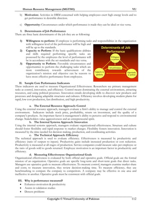 Human Resource Management (MGT501) VU
Copyright © Virtual University of Pakistan 112
b) Motivation: Activities in HRM concerned with helping employees exert high energy levels and to
get performance in desirable direction.
c) Opportunity: Circumstances under which performance is made they can be ideal or vice versa.
I. Determinants of Job Performance
There are three basic determinants of the job they are as following:
1) Willingness to perform: If employee is performing tasks and responsibilities in the organization
with willingness level of the performance will be high and
will be up to the standards.
2) Capacity to Perform: If the basic qualifications abilities
and skills required performing specific tasks are
possessed by the employees the level of performance will
be in accordance with the set standards and vice versa.
3) Opportunity to Perform: Favorable circumstances and
opportunities to perform the challenging tasks which are
more contributory towards achievement of the
organization’s mission and objective can be reasons to
have more effective performance from employees.
II. Sample Core Performance Indicators
These indicators are used to measure Organizational Effectiveness. Researchers see primary management
tasks as control, innovation, and efficiency. Control means dominating the external environment, attracting
resources, and using political processes. Innovation entails developing skills to discover new products and
processes and designing adaptable structures and cultures. Efficiency involves developing modern plants for
rapid, low-cost production, fast distribution, and high productivity.
a. The External Resource Approach: Control
Using the external resource approach, managers evaluate a firm’s ability to manage and control the external
environment. Indicators include stock price, profitability, return on investment, and the quality of a
company’s products. An important factor is management’s ability to perceive and respond to environmental
change. Stakeholders value aggressiveness and an entrepreneurial spirit.
b. The Internal Systems Approach: Innovation
Using the internal systems approach, managers evaluate organizational effectiveness. Structure and culture
should foster flexibility and rapid response to market changes. Flexibility fosters innovation. Innovation is
measured by the time needed for decision making, production, and coordinating activities.
c. The Technical Approach: Efficiency
The technical approach is used to evaluate efficiency. Effectiveness is measured by productivity and
efficiency (ratio of outputs to inputs). Productivity gains include increased production or cost reduction.
Productivity is measured at all stages of production. Service companies could measure sales per employee or
the ratio of goods sold to goods returned. Employee motivation is an important factor in productivity and
efficiency.
d. Measuring Effectiveness: Organizational Goals
Organizational effectiveness is evaluated by both official and operative goals. Official goals are the formal
mission of an organization. Operative goals are specific long-term and short-term goals that direct tasks.
Managers use operative goals to measure effectiveness. To measure control, managers examine market share
and costs; to measure innovation, they review decision-making time. To measure efficiency, they use
benchmarking to compare the company to competitors. A company may be effective in one area and
ineffective in another. Operative goals must be consistent with official goals.
III. Why is performance measured?
• Enhances motivation & productivity
• Assists in validation studies
• Detects problems
Determinants of Job
Performance
Capacity to
perform
Capacity to
perform
Opportunity
to perform
Opportunity
to perform
Willingness
to perform
Willingness
to perform
Job performanceJob performance
 