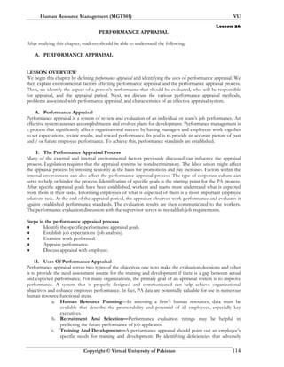 Human Resource Management (MGT501) VU
Copyright © Virtual University of Pakistan 114
Lesson 26
PERFORMANCE APPRAISAL
After studying this chapter, students should be able to understand the following:
A. PERFORMANCE APPRAISAL
LESSON OVERVIEW
We begin this chapter by defining performance appraisal and identifying the uses of performance appraisal. We
then explain environmental factors affecting performance appraisal and the performance appraisal process.
Then, we identify the aspect of a person’s performance that should be evaluated, who will be responsible
for appraisal, and the appraisal period. Next, we discuss the various performance appraisal methods,
problems associated with performance appraisal, and characteristics of an effective appraisal system.
A. Performance Appraisal
Performance appraisal is a system of review and evaluation of an individual or team’s job performance. An
effective system assesses accomplishments and evolves plans for development. Performance management is
a process that significantly affects organizational success by having managers and employees work together
to set expectations, review results, and reward performance. Its goal is to provide an accurate picture of past
and / or future employee performance. To achieve this, performance standards are established.
I. The Performance Appraisal Process
Many of the external and internal environmental factors previously discussed can influence the appraisal
process. Legislation requires that the appraisal systems be nondiscriminatory. The labor union might affect
the appraisal process by stressing seniority as the basis for promotions and pay increases. Factors within the
internal environment can also affect the performance appraisal process. The type of corporate culture can
serve to help or hinder the process. Identification of specific goals is the starting point for the PA process.
After specific appraisal goals have been established, workers and teams must understand what is expected
from them in their tasks. Informing employees of what is expected of them is a most important employee
relations task. At the end of the appraisal period, the appraiser observes work performance and evaluates it
against established performance standards. The evaluation results are then communicated to the workers.
The performance evaluation discussion with the supervisor serves to reestablish job requirements.
Steps in the performance appraisal process
Identify the specific performance appraisal goals.
Establish job expectations (job analysis).
Examine work performed.
Appraise performance.
Discuss appraisal with employee.
II. Uses Of Performance Appraisal
Performance appraisal serves two types of the objectives one is to make the evaluation decisions and other
is to provide the need assessment source for the training and development if there is a gap between actual
and expected performance. For many organizations, the primary goal of an appraisal system is to improve
performance. A system that is properly designed and communicated can help achieve organizational
objectives and enhance employee performance. In fact, PA data are potentially valuable for use in numerous
human resource functional areas.
a. Human Resource Planning—In assessing a firm’s human resources, data must be
available that describe the promotability and potential of all employees, especially key
executives.
b. Recruitment And Selection—Performance evaluation ratings may be helpful in
predicting the future performance of job applicants.
c. Training And Development—A performance appraisal should point out an employee’s
specific needs for training and development. By identifying deficiencies that adversely
 