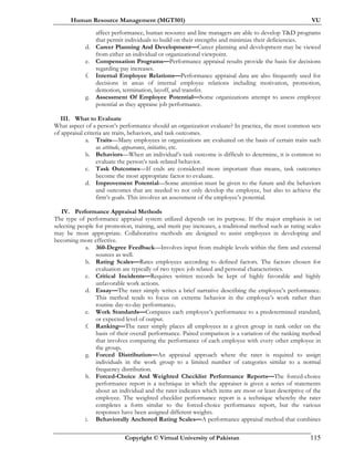 Human Resource Management (MGT501) VU
Copyright © Virtual University of Pakistan 115
affect performance, human resource and line managers are able to develop T&D programs
that permit individuals to build on their strengths and minimize their deficiencies.
d. Career Planning And Development—Career planning and development may be viewed
from either an individual or organizational viewpoint.
e. Compensation Programs—Performance appraisal results provide the basis for decisions
regarding pay increases.
f. Internal Employee Relations—Performance appraisal data are also frequently used for
decisions in areas of internal employee relations including motivation, promotion,
demotion, termination, layoff, and transfer.
g. Assessment Of Employee Potential—Some organizations attempt to assess employee
potential as they appraise job performance.
III. What to Evaluate
What aspect of a person’s performance should an organization evaluate? In practice, the most common sets
of appraisal criteria are traits, behaviors, and task outcomes.
a. Traits—Many employees in organizations are evaluated on the basis of certain traits such
as attitude, appearance, initiative, etc.
b. Behaviors—When an individual’s task outcome is difficult to determine, it is common to
evaluate the person’s task-related behavior.
c. Task Outcomes—If ends are considered more important than means, task outcomes
become the most appropriate factor to evaluate.
d. Improvement Potential—Some attention must be given to the future and the behaviors
and outcomes that are needed to not only develop the employee, but also to achieve the
firm’s goals. This involves an assessment of the employee’s potential.
IV. Performance Appraisal Methods
The type of performance appraisal system utilized depends on its purpose. If the major emphasis is on
selecting people for promotion, training, and merit pay increases, a traditional method such as rating scales
may be most appropriate. Collaborative methods are designed to assist employees in developing and
becoming more effective.
a. 360-Degree Feedback—Involves input from multiple levels within the firm and external
sources as well.
b. Rating Scales—Rates employees according to defined factors. The factors chosen for
evaluation are typically of two types: job related and personal characteristics.
c. Critical Incidents—Requires written records be kept of highly favorable and highly
unfavorable work actions.
d. Essay—The rater simply writes a brief narrative describing the employee’s performance.
This method tends to focus on extreme behavior in the employee’s work rather than
routine day-to-day performance.
e. Work Standards—Compares each employee’s performance to a predetermined standard,
or expected level of output.
f. Ranking—The rater simply places all employees in a given group in rank order on the
basis of their overall performance. Paired comparison is a variation of the ranking method
that involves comparing the performance of each employee with every other employee in
the group.
g. Forced Distribution—An appraisal approach where the rater is required to assign
individuals in the work group to a limited number of categories similar to a normal
frequency distribution.
h. Forced-Choice And Weighted Checklist Performance Reports—The forced-choice
performance report is a technique in which the appraiser is given a series of statements
about an individual and the rater indicates which items are most or least descriptive of the
employee. The weighted checklist performance report is a technique whereby the rater
completes a form similar to the forced-choice performance report, but the various
responses have been assigned different weights.
i. Behaviorally Anchored Rating Scales—A performance appraisal method that combines
 