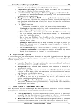 Human Resource Management (MGT501) VU
Copyright © Virtual University of Pakistan 116
elements of the traditional rating scales and critical incidents methods.
j. Results-Based Systems—In a result-based system the superior and the subordinate
jointly agree on objectives for the next appraisal period.
k. Assessment Centers—Recognizing the differences in purposes, and the difficulty that a
PA system will have in achieving both aims, some firms opt to use an assessment center as
an adjunct to their appraisal system
l. Management by objectives (MBO)—It is a goal-oriented performance appraisal
method, requires that supervisors and employees determine objectives for employees to
meet during the rating period, and the employees appraise how well they have achieved
their objectives
m. The Appraisal Interview
The appraisal interview is the Achilles’ heel of the entire evaluation process.
• Scheduling the Interview—Supervisors usually conduct a formal appraisal interview
at the end of an employee’s appraisal period.
• Interview Structure—A successful appraisal interview should be structured in a way
that allows both the supervisor and the subordinate to view it as a problem solving
rather than a faultfinding session.
• Use of Praise and Criticism—Praise should be provided when warranted, but it can
have only limited value if not clearly deserved. Criticism, even if warranted, is
especially difficult to give.
• Employees’ Role—Two weeks or so before the review, they should go through their
diary or files and make a note of every project worked on, regardless of whether they
were successful or not.
• Use of Software—Computer software is available for recording the appraisal data.
• Concluding the Interview—Ideally, employees will leave the interview with positive
feelings about management, the company, the job, and themselves.
V. Responsibility For Appraisal
In most organizations, the human resource department is responsible for coordinating the design and
implementation of performance appraisal programs. However, it is essential that line managers play a key
role from beginning to end.
a. Immediate Supervisor—An employee’s immediate supervisor traditionally has been the
most common choice for evaluating performance.
b. Subordinates—Some managers have concluded that evaluation of managers by
subordinates is feasible.
c. Peers—Peer appraisal has long had proponents who believed that such an approach is
reliable if the work group is stable over a reasonably long period of time and performs
tasks that require considerable interaction.
d. Self-Appraisal—If individuals understand the objectives they are expected to achieve and
the standards by which they are to be evaluated, they are—to a great extent—in the best
position to appraise their own performance.
e. Customer Appraisal—The behavior of customers determines the degree of success a
firm achieves. Therefore, some organizations believe it is important to obtain performance
input from this critical source.
VI. PROBLEMS IN PERFORMANCE APPRAISAL
Many performance appraisal methods have been severely criticized. Many of the problems commonly
mentioned are not inherent in the method but, rather, reflect improper usage.
a. Lack of Objectivity— A potential weakness of traditional methods of performance
appraisal is that they lack objectivity. Some subjectivity will always exist in appraisal
methods. However, the use of job-related factors does increase objectivity.
b. Halo Error—Occurs when the evaluator perceives one factor as being of paramount
importance and gives a good or bad overall rating to an employee based on this factor.
 