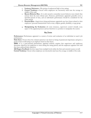 Human Resource Management (MGT501) VU
Copyright © Virtual University of Pakistan 117
c. Leniency/Strictness—The giving of undeserved high or low ratings.
d. Central Tendency—Occurs when employees are incorrectly rated near the average or
middle of the scale.
e. Recent Behavior Bias—It is only natural to remember recent behavior more clearly than
actions from the more distant past. However, performance appraisals generally cover a
specified period of time, and an individual’s performance should be considered for the
entire period.
f. Personal Bias—Supervisors doing performance appraisals may have biases related to their
employees’ personal characteristics such as race, religion, gender, disability, or age group.
g. Manipulating the Evaluation—In some instances, supervisors control virtually every
aspect of the appraisal process and are therefore in a position to manipulate the system.
Key Terms
Performance: Performance appraisal is a system of review and evaluation of an individual or team’s job
performance.
Halo Error: Occurs when the evaluator perceives one factor as being of paramount importance and gives a
good or bad overall rating to an employee based on this factor.
MBO: It is a goal-oriented performance appraisal method, requires that supervisors and employees
determine objectives for employees to meet during the rating period, and the employees appraise how well
they have achieved their objectives
360-Degree Feedback: Involves input from multiple levels within the firm and external sources as well.
Central Tendency: Occurs when employees are incorrectly rated near the average or middle of the scale.
 