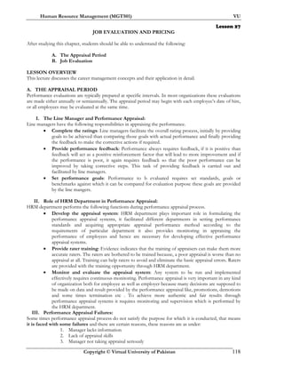 Human Resource Management (MGT501) VU
Copyright © Virtual University of Pakistan 118
Lesson 27
JOB EVALUATION AND PRICING
After studying this chapter, students should be able to understand the following:
A. The Appraisal Period
B. Job Evaluation
LESSON OVERVIEW
This lecture discusses the career management concepts and their application in detail.
A. THE APPRAISAL PERIOD
Performance evaluations are typically prepared at specific intervals. In most organizations these evaluations
are made either annually or semiannually. The appraisal period may begin with each employee’s date of hire,
or all employees may be evaluated at the same time.
I. The Line Manager and Performance Appraisal:
Line managers have the following responsibilities in appraising the performance.
• Complete the ratings: Line managers facilitate the overall rating process, initially by providing
goals to be achieved than comparing those goals with actual performance and finally providing
the feedback to make the corrective actions if required.
• Provide performance feedback: Performance always requires feedback, if it is positive than
feedback will act as a positive reinforcement factor that will lead to more improvement and if
the performance is poor, it again requires feedback so that the poor performance can be
improved by taking corrective steps. This task of providing feedback is carried out and
facilitated by line managers.
• Set performance goals: Performance to b evaluated requires set standards, goals or
benchmarks against which it can be compared for evaluation purpose these goals are provided
by the line mangers.
II. Role of HRM Department in Performance Appraisal:
HRM department performs the following functions during performance appraisal process.
• Develop the appraisal system: HRM department plays important role in formulating the
performance appraisal systems, it facilitated different departments in setting performance
standards and acquiring appropriate appraisal performance method according to the
requirements of particular department it also provides monitoring in appraising the
performance of employees and hence are necessary for developing effective performance
appraisal systems.
• Provide rater training: Evidence indicates that the training of appraisers can make them more
accurate raters. The raters are bothered to be trained because, a poor appraisal is worse than no
appraisal at all. Training can help raters to avoid and eliminate the basic appraisal errors. Raters
are provided with the training opportunity through HRM department.
• Monitor and evaluate the appraisal system: Any system to be run and implemented
effectively requires continuous monitoring. Performance appraisal is very important in any kind
of organization both for employee as well as employer because many decisions are supposed to
be made on data and result provided by the performance appraisal like, promotions, demotions
and some times termination etc . To achieve more authentic and fair results through
performance appraisal systems it requires monitoring and supervision which is performed by
the HRM department.
III. Performance Appraisal Failures:
Some times performance appraisal process do not satisfy the purpose for which it is conducted, that means
it is faced with some failures and there are certain reasons, these reasons are as under:
1. Manager lacks information
2. Lack of appraisal skills
3. Manager not taking appraisal seriously
 