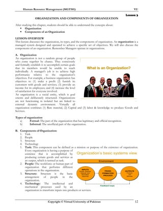Human Resource Management (MGT501) VU
Copyright © Virtual University of Pakistan 12
Organization’s basic systems view
Environment
INPUTS
Human, physical,
financial, and
information
resources
OUTPUTS
Products
and
Services
TRANS-
FORMATION
PROCESS
Feedback loops
Lesson 3
ORGANIZATION AND COMPONENTS OF ORGANIZATION
After studying this chapter, students should be able to understand the concepts about:
Organization
Components of an Organization
LESSON OVERVIEW
This lecture discusses the organization, its types, and the components of organization. An organization is a
managed system designed and operated to achieve a specific set of objectives. We will also discuss the
components of an organization. Remember Managers operate in organizations.
A. Organization
An organization is not a random group of people
who come together by chance. They consciously
and formally establish it to accomplish certain goals
that its members would be unable to reach
individually. A manager's job is to achieve high
performance relative to the organization's
objectives. For example, a business organization has
objectives to (1) make a profit (2) furnish its
customers with goods and services; (3) provide an
income for its employees; and (4) increase the level
of satisfaction for everyone involved.
An organization is a social entity, which is goal
orients and deliberately structured. Organizations
are not functioning in isolated but are linked to
external dynamic environment. Virtually all
organization combines (1) Raw material, (2) Capital and (3) labor & knowledge to produce Goods and
Services.
Types of organization
a) Formal: The part of the organization that has legitimacy and official recognition.
b) Informal: The unofficial part of the organization.
B. Components of Organization:
1. Task
2. People
3. Structure
4. Technology
1. Task: This component can be defined as a mission or purpose of the existence of organization.
Every organization is having a purpose of
existence that is accomplished by
producing certain goods and services as
an output, which is termed as task.
2. People: The workforce or human part of
organization that performs different
operations in the organization.
3. Structure: Structure is the basic
arrangement of people in the
organization.
4. Technology: The intellectual and
mechanical processes used by an
organization to transform inputs into products or services.
7
What is an Organization?What is an Organization?
 