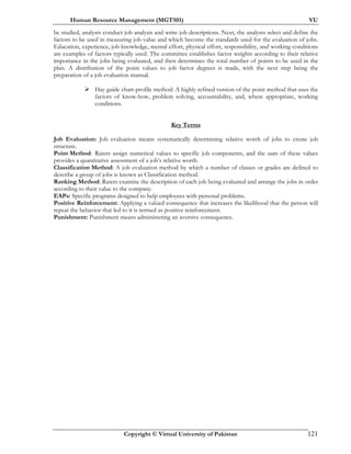 Human Resource Management (MGT501) VU
Copyright © Virtual University of Pakistan 121
be studied, analysts conduct job analysis and write job descriptions. Next, the analysts select and define the
factors to be used in measuring job value and which become the standards used for the evaluation of jobs.
Education, experience, job knowledge, mental effort, physical effort, responsibility, and working conditions
are examples of factors typically used. The committee establishes factor weights according to their relative
importance in the jobs being evaluated, and then determines the total number of points to be used in the
plan. A distribution of the point values to job factor degrees is made, with the next step being the
preparation of a job evaluation manual.
Hay guide chart-profile method: A highly refined version of the point method that uses the
factors of know-how, problem solving, accountability, and, where appropriate, working
conditions.
Key Terms
Job Evaluation: Job evaluation means systematically determining relative worth of jobs to create job
structure.
Point Method: Raters assign numerical values to specific job components, and the sum of these values
provides a quantitative assessment of a job’s relative worth.
Classification Method: A job evaluation method by which a number of classes or grades are defined to
describe a group of jobs is known as Classification method.
Ranking Method: Raters examine the description of each job being evaluated and arrange the jobs in order
according to their value to the company.
EAPs: Specific programs designed to help employees with personal problems.
Positive Reinforcement: Applying a valued consequence that increases the likelihood that the person will
repeat the behavior that led to it is termed as positive reinforcement.
Punishment: Punishment means administering an aversive consequence.
 