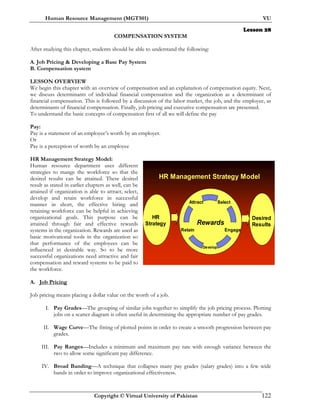 Human Resource Management (MGT501) VU
Copyright © Virtual University of Pakistan 122
Lesson 28
COMPENSATION SYSTEM
After studying this chapter, students should be able to understand the following:
A. Job Pricing & Developing a Base Pay System
B. Compensation system
LESSON OVERVIEW
We begin this chapter with an overview of compensation and an explanation of compensation equity. Next,
we discuss determinants of individual financial compensation and the organization as a determinant of
financial compensation. This is followed by a discussion of the labor market, the job, and the employee, as
determinants of financial compensation. Finally, job pricing and executive compensation are presented.
To understand the basic concepts of compensation first of all we will define the pay
Pay:
Pay is a statement of an employee’s worth by an employer.
Or
Pay is a perception of worth by an employee
HR Management Strategy Model:
Human resource department uses different
strategies to mange the workforce so that the
desired results can be attained. These desired
result as stated in earlier chapters as well, can be
attained if organization is able to attract, select,
develop and retain workforce in successful
manner in short, the effective hiring and
retaining workforce can be helpful in achieving
organizational goals. This purpose can be
attained through fair and effective rewards
systems in the organization. Rewards are used as
basic motivational tools in the organization so
that performance of the employees can be
influenced in desirable way. So to be more
successful organizations need attractive and fair
compensation and reward systems to be paid to
the workforce.
A. Job Pricing
Job pricing means placing a dollar value on the worth of a job.
I. Pay Grades—The grouping of similar jobs together to simplify the job pricing process. Plotting
jobs on a scatter diagram is often useful in determining the appropriate number of pay grades.
II. Wage Curve—The fitting of plotted points in order to create a smooth progression between pay
grades.
III. Pay Ranges—Includes a minimum and maximum pay rate with enough variance between the
two to allow some significant pay difference.
IV. Broad Banding—A technique that collapses many pay grades (salary grades) into a few wide
bands in order to improve organizational effectiveness.
HR Management Strategy Model
Attract
Retain Engage
Select
Develop
Rewards
HR
Strategy
Desired
Results
 