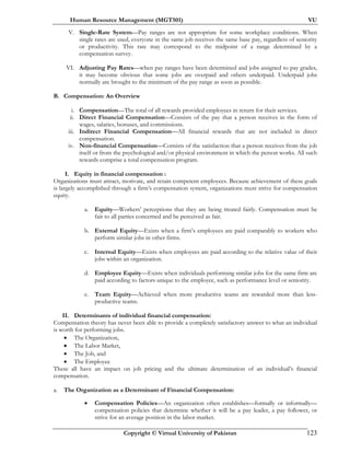 Human Resource Management (MGT501) VU
Copyright © Virtual University of Pakistan 123
V. Single-Rate System—Pay ranges are not appropriate for some workplace conditions. When
single rates are used, everyone in the same job receives the same base pay, regardless of seniority
or productivity. This rate may correspond to the midpoint of a range determined by a
compensation survey.
VI. Adjusting Pay Rates—when pay ranges have been determined and jobs assigned to pay grades,
it may become obvious that some jobs are overpaid and others underpaid. Underpaid jobs
normally are brought to the minimum of the pay range as soon as possible.
B. Compensation: An Overview
i. Compensation—The total of all rewards provided employees in return for their services.
ii. Direct Financial Compensation—Consists of the pay that a person receives in the form of
wages, salaries, bonuses, and commissions.
iii. Indirect Financial Compensation—All financial rewards that are not included in direct
compensation.
iv. Non-financial Compensation—Consists of the satisfaction that a person receives from the job
itself or from the psychological and/or physical environment in which the person works. All such
rewards comprise a total compensation program.
I. Equity in financial compensation :
Organizations must attract, motivate, and retain competent employees. Because achievement of these goals
is largely accomplished through a firm’s compensation system, organizations must strive for compensation
equity.
a. Equity—Workers’ perceptions that they are being treated fairly. Compensation must be
fair to all parties concerned and be perceived as fair.
b. External Equity—Exists when a firm’s employees are paid comparably to workers who
perform similar jobs in other firms.
c. Internal Equity—Exists when employees are paid according to the relative value of their
jobs within an organization.
d. Employee Equity—Exists when individuals performing similar jobs for the same firm are
paid according to factors unique to the employee, such as performance level or seniority.
e. Team Equity—Achieved when more productive teams are rewarded more than less-
productive teams.
II. Determinants of individual financial compensation:
Compensation theory has never been able to provide a completely satisfactory answer to what an individual
is worth for performing jobs.
• The Organization,
• The Labor Market,
• The Job, and
• The Employee
These all have an impact on job pricing and the ultimate determination of an individual’s financial
compensation.
a. The Organization as a Determinant of Financial Compensation:
• Compensation Policies—An organization often establishes—formally or informally—
compensation policies that determine whether it will be a pay leader, a pay follower, or
strive for an average position in the labor market.
 