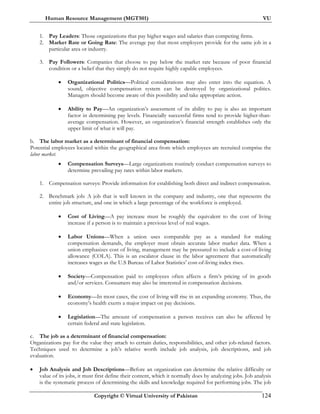Human Resource Management (MGT501) VU
Copyright © Virtual University of Pakistan 124
1. Pay Leaders: Those organizations that pay higher wages and salaries than competing firms.
2. Market Rate or Going Rate: The average pay that most employers provide for the same job in a
particular area or industry.
3. Pay Followers: Companies that choose to pay below the market rate because of poor financial
condition or a belief that they simply do not require highly capable employees.
• Organizational Politics—Political considerations may also enter into the equation. A
sound, objective compensation system can be destroyed by organizational politics.
Managers should become aware of this possibility and take appropriate action.
• Ability to Pay—An organization’s assessment of its ability to pay is also an important
factor in determining pay levels. Financially successful firms tend to provide higher-than-
average compensation. However, an organization’s financial strength establishes only the
upper limit of what it will pay.
b. The labor market as a determinant of financial compensation:
Potential employees located within the geographical area from which employees are recruited comprise the
labor market.
• Compensation Surveys—Large organizations routinely conduct compensation surveys to
determine prevailing pay rates within labor markets.
1. Compensation surveys: Provide information for establishing both direct and indirect compensation.
2. Benchmark job: A job that is well known in the company and industry, one that represents the
entire job structure, and one in which a large percentage of the workforce is employed.
• Cost of Living—A pay increase must be roughly the equivalent to the cost of living
increase if a person is to maintain a previous level of real wages.
• Labor Unions—When a union uses comparable pay as a standard for making
compensation demands, the employer must obtain accurate labor market data. When a
union emphasizes cost of living, management may be pressured to include a cost-of-living
allowance (COLA). This is an escalator clause in the labor agreement that automatically
increases wages as the U.S Bureau of Labor Statistics’ cost-of-living index rises.
• Society—Compensation paid to employees often affects a firm’s pricing of its goods
and/or services. Consumers may also be interested in compensation decisions.
• Economy—In most cases, the cost of living will rise in an expanding economy. Thus, the
economy’s health exerts a major impact on pay decisions.
• Legislation—The amount of compensation a person receives can also be affected by
certain federal and state legislation.
c. The job as a determinant of financial compensation:
Organizations pay for the value they attach to certain duties, responsibilities, and other job-related factors.
Techniques used to determine a job’s relative worth include job analysis, job descriptions, and job
evaluation.
• Job Analysis and Job Descriptions—Before an organization can determine the relative difficulty or
value of its jobs, it must first define their content, which it normally does by analyzing jobs. Job analysis
is the systematic process of determining the skills and knowledge required for performing jobs. The job
 
