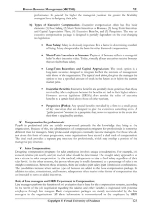 Human Resource Management (MGT501) VU
Copyright © Virtual University of Pakistan 126
performance. In general, the higher the managerial position, the greater the flexibility
managers have in designing their jobs.
b) Types of Executive Compensation—Executive compensation often has five basic
elements: (1) Base Salary, (2) Short-Term Incentives or Bonuses, (3) Long-Term Incentives
and Capital Appreciation Plans, (4) Executive Benefits, and (5) Perquisites. The way an
executive compensation package is designed is partially dependent on the ever-changing
tax legislation.
• Base Salary: Salary is obviously important. It is a factor in determining standard
of living. Salary also provides the basis for other forms of compensation.
• Short-Term Incentives or bonuses: Payment of bonuses reflects a managerial
belief in their incentive value. Today, virtually all top executives receive bonuses
that are tied to base salary.
• Long-Term Incentives and Capital Appreciation: The stock option is a
long-term incentive designed to integrate further the interests of management
with those of the organization. The typical stock option plan gives the manager the
option to buy a specified amount of stock in the future at or below the current
market price.
• Executive Benefits: Executive benefits are generally more generous than those
received by other employees because the benefits are tied to their higher salaries.
However, current legislation (ERISA) does restrict the value of executive
benefits to a certain level above those of other workers.
• Perquisites (Perks): Any special benefits provided by a firm to a small group
of key executives that are designed to give the executives something extra. A
“golden parachute” contract is a perquisite that protects executives in the event that
their firm is acquired by another.
IV. Compensation for professionals:
People in professional jobs are initially compensated primarily for the knowledge they bring to the
organization. Because of this, the administration of compensation programs for professionals is somewhat
different than for managers. Many professional employees eventually become managers. For those who do
not desire this form of career progression, some organizations have created a dual track of compensation.
The dual track provides a separate pay structure for professionals, which may overlap a portion of the
managerial pay structure.
V. Sales Compensation:
Designing compensation programs for sales employees involves unique considerations. For example, job
content, relative job worth, and job market value should be determined. The straight salary approach is at
one extreme in sales compensation. In this method, salespersons receive a fixed salary regardless of their
sales levels. At the other extreme, the person whose pay is totally determined as a percentage of sales is on
straight commission. Between these extremes, there are endless part salary–part commission combinations.
The possibilities increase when various types of bonuses are added to the basic compensation package. In
addition to salary, commissions, and bonuses, salespersons often receive other forms of compensation that
are intended to serve as added incentives.
Role of Line managers and HRM Department in Compensation:
Line managers perform the function of job evaluation that is base for the compensation systems, according
to the worth of the job negotiation regarding the salaries and other benefits is negotiated with potential
employees through line mangers. Basic compensation packages are mostly recommended by the line
managers in the organizations. All these information is communicated to the employees by HRM
 