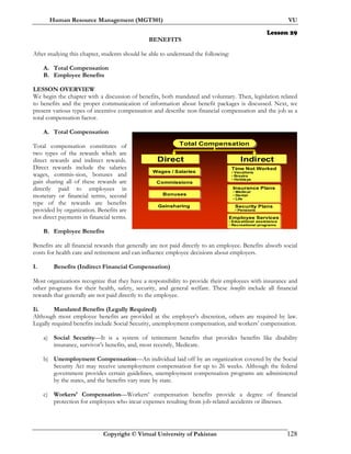 Human Resource Management (MGT501) VU
Copyright © Virtual University of Pakistan 128
Lesson 29
BENEFITS
After studying this chapter, students should be able to understand the following:
A. Total Compensation
B. Employee Benefits
LESSON OVERVIEW
We begin the chapter with a discussion of benefits, both mandated and voluntary. Then, legislation related
to benefits and the proper communication of information about benefit packages is discussed. Next, we
present various types of incentive compensation and describe non-financial compensation and the job as a
total compensation factor.
A. Total Compensation
Total compensation constitutes of
two types of the rewards which are
direct rewards and indirect rewards.
Direct rewards include the salaries
wages, commis-sion, bonuses and
gain sharing all of these rewards are
directly paid to employees in
monetary or financial terms, second
type of the rewards are benefits
provided by organization. Benefits are
not direct payments in financial terms.
B. Employee Benefits
Benefits are all financial rewards that generally are not paid directly to an employee. Benefits absorb social
costs for health care and retirement and can influence employee decisions about employers.
I. Benefits (Indirect Financial Compensation)
Most organizations recognize that they have a responsibility to provide their employees with insurance and
other programs for their health, safety, security, and general welfare. These benefits include all financial
rewards that generally are not paid directly to the employee.
Ii. Mandated Benefits (Legally Required)
Although most employee benefits are provided at the employer’s discretion, others are required by law.
Legally required benefits include Social Security, unemployment compensation, and workers’ compensation.
a) Social Security—It is a system of retirement benefits that provides benefits like disability
insurance, survivor’s benefits, and, most recently, Medicare.
b) Unemployment Compensation—An individual laid off by an organization covered by the Social
Security Act may receive unemployment compensation for up to 26 weeks. Although the federal
government provides certain guidelines, unemployment compensation programs are administered
by the states, and the benefits vary state by state.
c) Workers’ Compensation—Workers’ compensation benefits provide a degree of financial
protection for employees who incur expenses resulting from job-related accidents or illnesses.
Total CompensationTotal Compensation
DirectDirect IndirectIndirect
BonusesBonuses
GainsharingGainsharing Security Plans
• Pensions
Security Plans
• Pensions
Employee Services
• Educational assistance
• Recreational programs
Employee Services
• Educational assistance
• Recreational programs
CommissionsCommissions
Wages / SalariesWages / Salaries
Insurance Plans
• Medical
• Dental
• Life
Insurance Plans
• Medical
• Dental
• Life
Time Not Worked
• Vacations
• Breaks
• Holidays
Time Not Worked
• Vacations
• Breaks
• Holidays
 