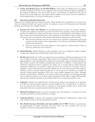Human Resource Management (MGT501) VU
Copyright © Virtual University of Pakistan 129
d) Family And Medical Leave Act Of 1993 (FMLA)—The Family and Medical Leave Act applies
to private employers with 50 or more employees and to all governmental employers regardless of
the number of employees. The act provides for up to 12 workweeks of unpaid leave per year for
absences due to the employee’s own serious health condition or the need to care for a newborn or
newly adopted child or a seriously ill child, parent, or spouse.
III. Discretionary Benefits (Voluntary)
Organizations voluntarily provide numerous benefits. These benefits may be classified as (1) payment for
time not worked, (2) health and security benefits, (3) employee services, and (4) premium pay. Generally
speaking, such benefits are not legally required.
a) Payment For Time Not Worked—In providing payment for time not worked, employers
recognize that employees need time away from the job for many purposes, such as paid vacations,
payment for holidays not worked, paid sick leave, jury duty, national guard or other military reserve
duty, voting time, and bereavement time. Some payments are provided for time off taken during
work hours, such as rest periods, coffee breaks, lunch periods, cleanup time, and travel time.
• Paid Vacations: Payment for time not worked serves important compensation goals. Paid
vacations provide workers with an opportunity to rest, become rejuvenated, and hopefully,
become more productive.
• Sick Leave: Each year many firms allocate, to each employee, a certain number of days of
sick leave, which they can use when ill.
b) Health Benefits—Health benefits are often included as part of an employee’s indirect financial
compensation. Specific areas include health, dental, and vision care.
• Health care: Benefits for health care represent the most expensive and fastest-growing cost in the
area of indirect financial compensation. Many factors have combined to create this situation: an
aging population, a growing demand for medical care, increasingly expensive medical technology, a
lack of price controls, and inefficient administrative processes. In addition to self-insurance and
traditional commercial insurers, employers may utilize one of several options. Health maintenance
organizations (HMOs) are one option in which all services are covered for a fixed fee; however,
employers control which doctors and health facilities may be used. Point-of-service (POS) permits a
member to select a provider within the network, or, for a lower level of benefits, go outside the
network. Preferred provider organizations (PPOs) are a more flexible managed care system. Although
incentives are provided to members to use services within such a system, out-of-network providers
may be utilized at greater cost. Exclusive provider organizations (EPO) offer a smaller PPO provider
network and usually provide little, if any, benefits when an out-of-network provider is used.
• Capitation: Typically, the reimbursement method used by primary care physicians is an approach
to health care where providers negotiate a rate for health care for a covered life over a period of
time. It presumes that doctors have an incentive to keep patients healthy and to avoid costly
procedures when they are paid per patient rather than per service.
• Defined-Contribution health care system: Companies give each employee a set amount of money
annually with which to purchase health care coverage.
• Utilization Review: A process that scrutinizes medical diagnoses, hospitalization, surgery, and
other medical treatment and care prescribed by doctors.
• The Health Insurance Portability and Accountability Act of 1996: Provides new protections
for approximately 25 million Americans who move from one job to another, who are self-
employed, or who have preexisting medical conditions.
 